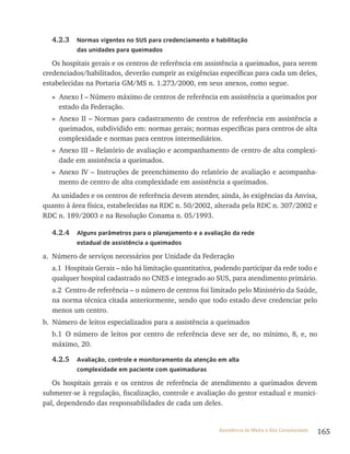 165Assistência de Média e Alta Complexidade
4.2.3 Normas vigentes no SUS para credenciamento e habilitação
das unidades para queimados
Os hospitais gerais e os centros de referência em assistência a queimados, para serem
credenciados/habilitados, deverão cumprir as exigências específicas para cada um deles,
estabelecidas na Portaria GM/MS n. 1.273/2000, em seus anexos, como segue.
» Anexo I – Número máximo de centros de referência em assistência a queimados por
estado da Federação.
» Anexo II – Normas para cadastramento de centros de referência em assistência a
queimados, subdividido em: normas gerais; normas específicas para centros de alta
complexidade e normas para centros intermediários.
» Anexo III – Relatório de avaliação e acompanhamento de centro de alta complexi-
dade em assistência a queimados.
» Anexo IV – Instruções de preenchimento do relatório de avaliação e acompanha-
mento de centro de alta complexidade em assistência a queimados.
As unidades e os centros de referência devem atender, ainda, às exigências da Anvisa,
quanto à área física, estabelecidas na RDC n. 50/2002, alterada pela RDC n. 307/2002 e
RDC n. 189/2003 e na Resolução Conama n. 05/1993.
4.2.4 Alguns parâmetros para o planejamento e a avaliação da rede
estadual de assistência a queimados
a. Número de serviços necessários por Unidade da Federação
a.1 Hospitais Gerais – não há limitação quantitativa, podendo participar da rede todo e
qualquer hospital cadastrado no CNES e integrado ao SUS, para atendimento primário.
a.2 Centro de referência – o número de centros foi limitado pelo Ministério da Saúde,
na norma técnica citada anteriormente, sendo que todo estado deve credenciar pelo
menos um centro.
b. Número de leitos especializados para a assistência a queimados
b.1 O número de leitos por centro de referência deve ser de, no mínimo, 8, e, no
máximo, 20.
4.2.5 Avaliação, controle e monitoramento da atenção em alta
complexidade em paciente com queimaduras
Os hospitais gerais e os centros de referência de atendimento a queimados devem
submeter-se à regulação, fiscalização, controle e avaliação do gestor estadual e munici-
pal, dependendo das responsabilidades de cada um deles.
 