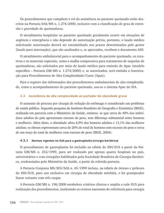166 CONASS Para entender a gestão do SUS / 2011
Os procedimentos que compõem o rol da assistência ao paciente queimado estão des-
critos na Portaria SAS/MS n. 1.274/2000, inclusive com a classificação de grau de exten-
são e gravidade de queimaduras.
O atendimento hospitalar ao paciente queimado geralmente ocorre em situações de
urgência e emergência e não depende de autorização prévia, portanto, o laudo médico
solicitando autorização deverá ser encaminhado nos prazos determinados pelo gestor
(laudo para internação), que são analisados e, se aprovados, recebem o documento AIH.
O atendimento ambulatorial para o acompanhamento do paciente queimado, os cura-
tivos e os materiais especiais, como a malha compressiva para tratamento de sequelas de
queimaduras, são solicitados por meio de laudo médico para emissão de Apac (modelo
específico – Portaria GM/MS n. 1.274/2000) e, se autorizados, será emitida a Autoriza-
ção para Procedimentos de Alta Complexidade/Custo (Apac).
Para o registro das informações dos procedimentos ambulatoriais de alta complexida-
de, como o acompanhamento do paciente queimado, usa-se o sistema Apac do SIA.
4.3 Assistência de alta complexidade ao portador de obesidade grave
O aumento de procura por cirurgia de redução do estômago é considerado um problema
de saúde pública. Segundo pesquisa do Instituto Brasileiro de Geografia e Estatística (IBGE),
realizada em parceria com o Ministério da Saúde, estimou- se que cerca de 40% dos indiví-
duos adultos do país apresentam excesso de peso, sem diferença substancial entre homens
e mulheres. Além disso, a obesidade afeta 8,9% dos homens adultos e 13,1% das mulheres
adultas; os obesos representam cerca de 20% do total de homens com excesso de peso e cerca
de um terço do total de mulheres com excesso de peso (IBGE, 2004).
4.3.1 Normas vigentes no SUS para a gastroplastia (cirurgia bariátrica)
O procedimento de gastroplastia foi incluído na tabela do SIH/SUS a partir da Por-
taria GM/MS n. 252/1999, para ser realizado por apenas quatro hospitais no país,
universitários e com cirurgiões habilitados pela Sociedade Brasileira de Cirurgia Bariátri-
ca, credenciados pelo Ministério da Saúde, a partir da referida portaria.
A Portaria Conjunta MS/SES/SAS n. 45/1999 incluiu, na tabela de órteses e próteses
do SIH/SUS, para uso exclusivo em cirurgia de obesidade mórbida, o kit grampeador
linear cortante com três cargas.
A Portaria GM/MS n. 196/2000 estabelece critérios clínicos e amplia a rede SUS para
realização dos procedimentos, instituindo os centros nacionais de referência para cirurgia
 