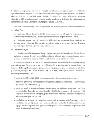 167Assistência de Média e Alta Complexidade
bariátrica e respectivos critérios de seleção, distribuindo-os regionalmente, totalizando
quatorze centros no país, já incluídos os quatro serviços publicados por meio da Portaria
GM/MS n. 252/99: hospitais universitários, de ensino ou centro público de pesquisa.
Caberia às SES a indicação dos centros, sendo a seleção e definição do cadastramento
responsabilidade da Secretaria de Atenção à Saúde (SAS/MS).
Indicações e contraindicações para cirurgia bariátrica, segundo portarias do Ministério da Saúde:
a. Indicações
a.1 Índice de Massa Corpórea (IMC) igual ou superior a 40 kg/m² e resistentes aos
tratamentos conservadores, realizados continuamente há pelo menos 2 anos.
a.2 Pacientes obesos com IMC superior a 35 kg/m², portadores de doença crônica as-
sociada, como: diabetes, hipertensão, apneia do sono, artropatias e hérnias de disco,
cuja situação clínica é agravada pela obesidade.
b. Contraindicações
b.1 Patologias endócrinas específicas, transtornos mentais (alcoolismo, dependências
químicas a outras drogas) e condições físicas e clínicas que contraindiquem, como:
cirrose, cardiopatias, pneumopatias, insuficiência renal crônica e outras.
A Portaria GM/MS n. 1.157/2000, considerando a necessidade de aumento do nú-
mero de centros de referência para a realização do procedimento de gastroplastia, em
face dos dados epidemiológicos, que relatam a alta prevalência de obesidade mórbida na
população, revoga o Art. 2º da Portaria GM/MS n. 196/2000, que instituiu o número de
centros por região do país.
A Portaria GM/MS n. 628/2001 revoga as portarias relacionadas anteriormente e:
» aprova o protocolo de tratamento cirúrgico da obesidade mórbida – gastroplastia
no âmbito do SUS (anexo I);
» torna obrigatório o preenchimento do protocolo por todos os centros de referência
credenciados, devendo ser encaminhado à SAS/MS, decorridos 12 meses de reali-
zação do procedimento cirúrgico, para inserção no banco de dados de acompanha-
mento de cirurgias bariátricas;
» estabelece as normas para o cadastramento de centro de referência em cirurgia
bariátrica (anexo II), dentre as quais, ressalta-se a inclusão da obrigatoriedade da
equipe multidisciplinar, para garantir a integralidade da assistência ao paciente por-
tador de obesidade mórbida;
 