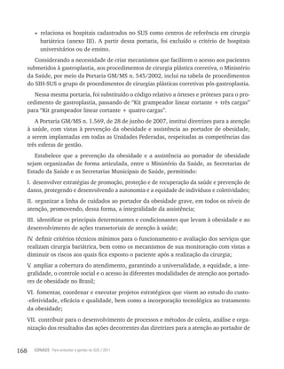 168 CONASS Para entender a gestão do SUS / 2011
» relaciona os hospitais cadastrados no SUS como centros de referência em cirurgia
bariátrica (anexo III). A partir dessa portaria, foi excluído o critério de hospitais
universitários ou de ensino.
Considerando a necessidade de criar mecanismos que facilitem o acesso aos pacientes
submetidos à gastroplastia, aos procedimentos de cirurgia plástica corretiva, o Ministério
da Saúde, por meio da Portaria GM/MS n. 545/2002, inclui na tabela de procedimentos
do SIH-SUS o grupo de procedimentos de cirurgias plásticas corretivas pós-gastroplastia.
Nessa mesma portaria, foi substituído o código relativo a órteses e próteses para o pro-
cedimento de gastroplastia, passando de “Kit grampeador linear cortante + três cargas”
para “Kit grampeador linear cortante + quatro cargas”.
A Portaria GM/MS n. 1.569, de 28 de junho de 2007, institui diretrizes para a atenção
à saúde, com vistas à prevenção da obesidade e assistência ao portador de obesidade,
a serem implantadas em todas as Unidades Federadas, respeitadas as competências das
três esferas de gestão.
Estabelece que a prevenção da obesidade e a assistência ao portador de obesidade
sejam organizadas de forma articulada, entre o Ministério da Saúde, as Secretarias de
Estado da Saúde e as Secretarias Municipais de Saúde, permitindo:
I. desenvolver estratégias de promoção, proteção e de recuperação da saúde e prevenção de
danos, protegendo e desenvolvendo a autonomia e a equidade de indivíduos e coletividades;
II. organizar a linha de cuidados ao portador da obesidade grave, em todos os níveis de
atenção, promovendo, dessa forma, a integralidade da assistência;
III. identificar os principais determinantes e condicionantes que levam à obesidade e ao
desenvolvimento de ações transetoriais de atenção à saúde;
IV. definir critérios técnicos mínimos para o funcionamento e avaliação dos serviços que
realizam cirurgia bariátrica, bem como os mecanismos de sua monitoração com vistas a
diminuir os riscos aos quais fica exposto o paciente após a realização da cirurgia;
V. ampliar a cobertura do atendimento, garantindo a universalidade, a equidade, a inte-
gralidade, o controle social e o acesso às diferentes modalidades de atenção aos portado-
res de obesidade no Brasil;
VI. fomentar, coordenar e executar projetos estratégicos que visem ao estudo do custo-
-efetividade, eficácia e qualidade, bem como a incorporação tecnológica ao tratamento
da obesidade;
VII. contribuir para o desenvolvimento de processos e métodos de coleta, análise e orga-
nização dos resultados das ações decorrentes das diretrizes para a atenção ao portador de
 