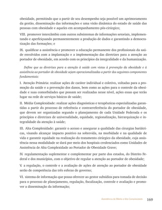 169Assistência de Média e Alta Complexidade
obesidade, permitindo que a partir de seu desempenho seja possível um aprimoramento
da gestão, disseminação das informações e uma visão dinâmica do estado de saúde das
pessoas com obesidade e aqueles em acompanhamento pós-cirúrgico;
VIII. promover intercâmbio com outros subsistemas de informações setoriais, implemen-
tando e aperfeiçoando permanentemente a produção de dados e garantindo a democra-
tização das formações; e
IX. qualificar a assistência e promover a educação permanente dos profissionais da saú-
de envolvidos com a implantação e a implementação das diretrizes para a atenção ao
portador de obesidade, em acordo com os princípios da integralidade e da humanização.
Define que as diretrizes para a atenção à saúde com vistas à prevenção da obesidade e à
assistência ao portador de obesidade sejam operacionalizadas a partir dos seguintes componentes
fundamentais:
I. Atenção Primária: realizar ações de caráter individual e coletivo, voltadas para a pro-
moção da saúde e a prevenção dos danos, bem como as ações para o controle da obesi-
dade e suas comorbidades que possam ser realizadas nesse nível, ações essas que terão
lugar na rede de serviços básicos de saúde;
II. Média Complexidade: realizar ações diagnósticas e terapêuticas especializadas garan-
tidas a partir do processo de referência e contrarreferência do portador de obesidade,
que devem ser organizadas segundo o planejamento de cada Unidade Federada e os
princípios e diretrizes de universalidade, equidade, regionalização, hierarquização e in-
tegralidade da atenção à saúde;
III. Alta Complexidade: garantir o acesso e assegurar a qualidade das cirurgias bariátri-
cas, visando alcançar impacto positivo na sobrevida, na morbidade e na qualidade de
vida e garantir equidade na realização do tratamento cirúrgico da obesidade, cuja assis-
tência nessa modalidade se dará por meio dos hospitais credenciados como Unidades de
Assistência de Alta Complexidade ao Portador de Obesidade Grave;
IV. regulamentação suplementar e complementar por parte dos estados, do Distrito Fe-
deral e dos municípios, com o objetivo de regular a atenção ao portador de obesidade;
V. a regulação, o controle e a avaliação de ações de atenção ao portador de obesidade
serão de competência das três esferas de governo;
VI. sistema de informação que possa oferecer ao gestor subsídios para tomada de decisão
para o processo de planejamento, regulação, fiscalização, controle e avaliação e promo-
ver a disseminação da informação;
 