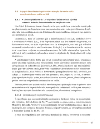 17Assistência de Média e Alta Complexidade
1.4 O papel das esferas de governo na atenção de média e alta
complexidade em saúde no SUS
1.4.1 A constituição Federal e a lei Orgânica da Saúde em seus aspectos
referentes à divisão de competências na atenção em saúde
Não é fácil delimitar as funções das esferas de governo (federal, estadual e municipal)
no planejamento, no financiamento e na execução das ações e dos procedimentos de mé-
dia e alta complexidade, pois essa divisão não foi estabelecida nas normas legais maiores
que constituíram o SUS.
Inicialmente, deve-se salientar que o desenvolvimento do SUS, conforme prevê
a Constituição Federal (CF), é de responsabilidade das três esferas de governo, de
forma concorrente, em suas respectivas áreas de abrangência, uma vez que o direito
universal à saúde é dever do Estado (sem distinção) e o financiamento do sistema
tem, como fonte conjunta, recursos do orçamento da União, dos estados (quando for
referida à esfera estadual, subtenda-se sempre a inclusão do Distrito Federal) e dos
municípios.
A Constituição Federal define que o SUS se constitui num sistema único, organizado
como uma rede regionalizada e hierarquizada e com a diretriz de descentralização, com
direção única em cada esfera de governo (Art. 198). Mas não define o tipo de descentrali-
zação que o SUS deverá adotar, nem como se constituirá efetivamente a rede hierarquiza-
da e regionalizada. A Lei Federal n. 8.080/1990, que regulamentou o SUS, apresenta, no
Artigo 15, as atribuições comuns dos três gestores e, nos Artigos 16, 17 e 18, as atribui-
ções específicas de cada esfera, tratando de diversos assuntos, porém, abordando poucos
pontos sobre as competências assistenciais em saúde.
Entre os pontos que podem auxiliar na orientação da pactuação entre os gestores e no
estabelecimento de responsabilidades e competências referentes à realização e ao contro-
le de ações e serviços de média e alta complexidade, destacam-se os seguintes:
1.4.1.1 COM RELAçãO à DESCENTRALIZAçãO
É especificado que a descentralização no sistema se dará com ênfase na municipaliza-
ção (princípios do SUS, Inciso IX, Art. 7º). Acrescenta-se, ainda, entre as competências do
Ministério da Saúde, “promover a descentralização para as Unidades Federadas e para os
municípios, dos serviços e das ações de saúde, respectivamente, de abrangência estadual
e municipal” (Inciso XV, do Art. 16).
E entre as competências das Secretarias Estaduais de Saúde, “promover a descentra-
 