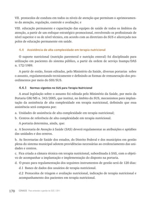 170 CONASS Para entender a gestão do SUS / 2011
VII. protocolos de conduta em todos os níveis de atenção que permitam o aprimoramen-
to da atenção, regulação, controle e avaliação; e
VIII. educação permanente e capacitação das equipes de saúde de todos os âmbitos da
atenção, a partir de um enfoque estratégico promocional, envolvendo os profissionais de
nível superior e os de nível técnico, em acordo com as diretrizes do SUS e alicerçada nos
polos de educação permanente em saúde.
4.4 Assistência de alta complexidade em terapia nutricional
O suporte nutricional (nutrição parenteral e nutrição enteral) foi disciplinado para
utilização em pacientes do sistema público, a partir da ordem de serviço Inamps/DAS
n. 172/1989.
A partir de então, foram editadas, pelo Ministério da Saúde, diversas portarias sobre
o assunto, regulamentando tecnicamente e definindo as formas de remuneração dos pro-
cedimentos por meio do SIH/SUS.
4.4.1 Normas vigentes no SUS para Terapia Nutricional
A atual legislação sobre o assunto foi editada pelo Ministério da Saúde, por meio da
Portaria GM/MS n. 343/2005, que institui, no âmbito do SUS, mecanismos para implan-
tação da assistência de alta complexidade em terapia nutricional, definindo que essa
assistência será composta por:
a. Unidades de assistência de alta complexidade em terapia nutricional;
b. Centros de referência de alta complexidade em terapia nutricional.
A portaria determina, ainda, que:
a. A Secretaria de Atenção à Saúde (SAS) deverá regulamentar as atribuições e aptidões
das unidades e dos centros.
b. As Secretarias de Saúde dos estados, do Distrito Federal e dos municípios em gestão
plena do sistema municipal adotem providências necessárias ao credenciamento das uni-
dades e centros.
c. Fica criada a câmara técnica em terapia nutricional, subordinada à SAS, com o objeti-
vo de acompanhar a implantação e implementação do disposto na portaria.
d. O prazo para regulamentação dos seguintes instrumentos de gestão será de 120 dias:
d.1 Banco de dados dos usuários de terapia nutricional.
d.2 Protocolos de triagem e avaliação nutricional, indicação de terapia nutricional e
acompanhamento dos pacientes em terapia nutricional.
 