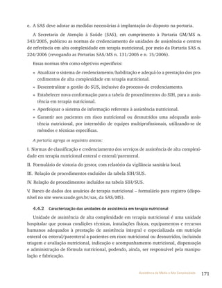 171Assistência de Média e Alta Complexidade
e. A SAS deve adotar as medidas necessárias à implantação do disposto na portaria.
A Secretaria de Atenção à Saúde (SAS), em cumprimento à Portaria GM/MS n.
343/2005, publicou as normas de credenciamento de unidades de assistência e centros
de referência em alta complexidade em terapia nutricional, por meio da Portaria SAS n.
224/2006 (revogando as Portarias SAS/MS n. 131/2005 e n. 15/2006).
Essas normas têm como objetivos específicos:
» Atualizar o sistema de credenciamento/habilitação e adequá-lo a prestação dos pro-
cedimentos de alta complexidade em terapia nutricional.
» Descentralizar a gestão do SUS, inclusive do processo de credenciamento.
» Estabelecer nova conformação para a tabela de procedimentos do SIH, para a assis-
tência em terapia nutricional.
» Aperfeiçoar o sistema de informação referente à assistência nutricional.
» Garantir aos pacientes em risco nutricional ou desnutridos uma adequada assis-
tência nutricional, por intermédio de equipes multiprofissionais, utilizando-se de
métodos e técnicas específicas.
A portaria agrega os seguintes anexos:
I. Normas de classificação e credenciamento dos serviços de assistência de alta complexi-
dade em terapia nutricional enteral e enteral/parenteral.
II. Formulário de vistoria do gestor, com relatório da vigilância sanitária local.
III. Relação de procedimentos excluídos da tabela SIH/SUS.
IV. Relação de procedimentos incluídos na tabela SIH/SUS.
V. Banco de dados dos usuários de terapia nutricional – formulário para registro (dispo-
nível no site www.saude.gov.br/sas, da SAS/MS).
4.4.2 Caracterização das unidades de assistência em terapia nutricional
Unidade de assistência de alta complexidade em terapia nutricional é uma unidade
hospitalar que possua condições técnicas, instalações físicas, equipamentos e recursos
humanos adequados à prestação de assistência integral e especializada em nutrição
enteral ou enteral/parenteral a pacientes em risco nutricional ou desnutridos, incluindo
triagem e avaliação nutricional, indicação e acompanhamento nutricional, dispensação
e administração de fórmula nutricional, podendo, ainda, ser responsável pela manipu-
lação e fabricação.
 