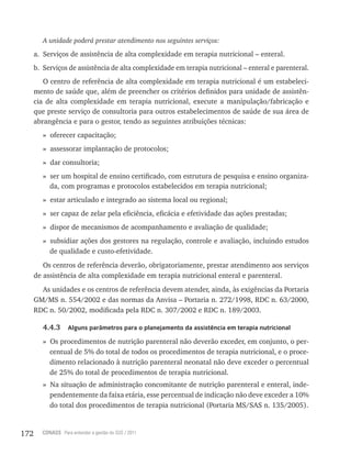 172 CONASS Para entender a gestão do SUS / 2011
A unidade poderá prestar atendimento nos seguintes serviços:
a. Serviços de assistência de alta complexidade em terapia nutricional – enteral.
b. Serviços de assistência de alta complexidade em terapia nutricional – enteral e parenteral.
O centro de referência de alta complexidade em terapia nutricional é um estabeleci-
mento de saúde que, além de preencher os critérios definidos para unidade de assistên-
cia de alta complexidade em terapia nutricional, execute a manipulação/fabricação e
que preste serviço de consultoria para outros estabelecimentos de saúde de sua área de
abrangência e para o gestor, tendo as seguintes atribuições técnicas:
» oferecer capacitação;
» assessorar implantação de protocolos;
» dar consultoria;
» ser um hospital de ensino certificado, com estrutura de pesquisa e ensino organiza-
da, com programas e protocolos estabelecidos em terapia nutricional;
» estar articulado e integrado ao sistema local ou regional;
» ser capaz de zelar pela eficiência, eficácia e efetividade das ações prestadas;
» dispor de mecanismos de acompanhamento e avaliação de qualidade;
» subsidiar ações dos gestores na regulação, controle e avaliação, incluindo estudos
de qualidade e custo-efetividade.
Os centros de referência deverão, obrigatoriamente, prestar atendimento aos serviços
de assistência de alta complexidade em terapia nutricional enteral e parenteral.
As unidades e os centros de referência devem atender, ainda, às exigências da Portaria
GM/MS n. 554/2002 e das normas da Anvisa – Portaria n. 272/1998, RDC n. 63/2000,
RDC n. 50/2002, modificada pela RDC n. 307/2002 e RDC n. 189/2003.
4.4.3 Alguns parâmetros para o planejamento da assistência em terapia nutricional
» Os procedimentos de nutrição parenteral não deverão exceder, em conjunto, o per-
centual de 5% do total de todos os procedimentos de terapia nutricional, e o proce-
dimento relacionado à nutrição parenteral neonatal não deve exceder o percentual
de 25% do total de procedimentos de terapia nutricional.
» Na situação de administração concomitante de nutrição parenteral e enteral, inde-
pendentemente da faixa etária, esse percentual de indicação não deve exceder a 10%
do total dos procedimentos de terapia nutricional (Portaria MS/SAS n. 135/2005).
 