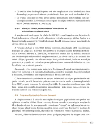 173Assistência de Média e Alta Complexidade
» Do total de leitos dos hospitais gerais com alta complexidade e/ou habilitados na área
de oncologia, o percentual adotado para indicação de terapia nutricional será de 10%.
» Do total de leitos dos hospitais gerais que não possuem alta complexidade ou hospi-
tais especializados, o percentual adotado para indicação de terapia nutricional será
de 5% (Portaria MS/SAS n. 304/2006)
4.4.4 Avaliação, controle, monitoramento e financiamento da
assistência em terapia nutricional
A terapia nutricional consta da tabela do SIH/SUS como Procedimentos Especiais de
Nutrição Parenteral e Enteral, sendo a Parenteral cobrada no campo Médico Auditor e a
Enteral cobrada no campo Serviços Profissionais da AIH, portanto, requer autorização do
diretor-clínico do hospital.
A Portaria MS/SAS n. 135/2005 definiu conceitos, classificação CBO (Classificação
Brasileira de Ocupação) e normas para controle e avaliação na área de terapia nutricio-
nal; e a Portaria MS/SAS n. 224/2006, por meio dos anexos III e IV, definiu a exclusão
dos atuais códigos relacionados à terapia nutricional, da tabela SIH/SUS e a inclusão dos
novos códigos, que serão cobrados no campo Serviços Profissionais, inclusive a nutrição
parenteral, e poderão ser cobrados apenas pelas unidades e centros habilitados em con-
formidade com a referida portaria.
As unidades e/ou os centros de assistência de alta complexidade em terapia nutricio-
nal devem submeter-se à regulação, fiscalização, controle e avaliação do gestor estadual
e municipal, dependendo das responsabilidades de cada um deles.
O financiamento da assistência em terapia nutricional faz-se por procedimento es-
pecial cobrado na AIH, financiado pelos recursos do teto de média e alta complexidade
(teto MAC), exceto nos casos de internações (AIH), de procedimentos financiados pelo
Faec – como, por exemplo, transplantes, gastroplastias – pois, nesses casos, a terapia nu-
tricional também será remunerada pelo Faec.
4.5 Programa Nacional de Triagem Neonatal
A triagem neonatal é uma das estratégias de triagem populacional que podem ser
aplicadas em saúde pública. Nesse contexto, deve-se entender como triagem as ações de
identificação, dentro de uma população considerada “normal”, de todos aqueles que te-
nham risco de adquirir uma doença específica, com o objetivo de desenvolver medidas de
prevenção e tratamento precoce, impedindo ou reduzindo o risco de evolução da doença.
Portanto, além da identificação dos casos, qualquer programa de triagem deve con-
 