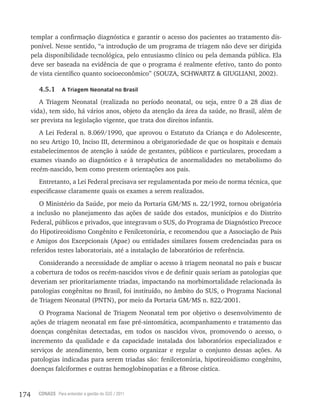 174 CONASS Para entender a gestão do SUS / 2011
templar a confirmação diagnóstica e garantir o acesso dos pacientes ao tratamento dis-
ponível. Nesse sentido, “a introdução de um programa de triagem não deve ser dirigida
pela disponibilidade tecnológica, pelo entusiasmo clínico ou pela demanda pública. Ela
deve ser baseada na evidência de que o programa é realmente efetivo, tanto do ponto
de vista científico quanto socioeconômico” (SOUZA, SCHWARTZ & GIUGLIANI, 2002).
4.5.1 A Triagem Neonatal no Brasil
A Triagem Neonatal (realizada no período neonatal, ou seja, entre 0 a 28 dias de
vida), tem sido, há vários anos, objeto da atenção da área da saúde, no Brasil, além de
ser prevista na legislação vigente, que trata dos direitos infantis.
A Lei Federal n. 8.069/1990, que aprovou o Estatuto da Criança e do Adolescente,
no seu Artigo 10, Inciso III, determinou a obrigatoriedade de que os hospitais e demais
estabelecimentos de atenção à saúde de gestantes, públicos e particulares, procedam a
exames visando ao diagnóstico e à terapêutica de anormalidades no metabolismo do
recém-nascido, bem como prestem orientações aos pais.
Entretanto, a Lei Federal precisava ser regulamentada por meio de norma técnica, que
especificasse claramente quais os exames a serem realizados.
O Ministério da Saúde, por meio da Portaria GM/MS n. 22/1992, tornou obrigatória
a inclusão no planejamento das ações de saúde dos estados, municípios e do Distrito
Federal, públicos e privados, que integravam o SUS, do Programa de Diagnóstico Precoce
do Hipotireoidismo Congênito e Fenilcetonúria, e recomendou que a Associação de Pais
e Amigos dos Excepcionais (Apae) ou entidades similares fossem credenciadas para os
referidos testes laboratoriais, até a instalação de laboratórios de referência.
Considerando a necessidade de ampliar o acesso à triagem neonatal no país e buscar
a cobertura de todos os recém-nascidos vivos e de definir quais seriam as patologias que
deveriam ser prioritariamente triadas, impactando na morbimortalidade relacionada às
patologias congênitas no Brasil, foi instituído, no âmbito do SUS, o Programa Nacional
de Triagem Neonatal (PNTN), por meio da Portaria GM/MS n. 822/2001.
O Programa Nacional de Triagem Neonatal tem por objetivo o desenvolvimento de
ações de triagem neonatal em fase pré-sintomática, acompanhamento e tratamento das
doenças congênitas detectadas, em todos os nascidos vivos, promovendo o acesso, o
incremento da qualidade e da capacidade instalada dos laboratórios especializados e
serviços de atendimento, bem como organizar e regular o conjunto dessas ações. As
patologias indicadas para serem triadas são: fenilcetonúria, hipotireoidismo congênito,
doenças falciformes e outras hemoglobinopatias e a fibrose cística.
 