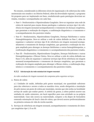175Assistência de Média e Alta Complexidade
No entanto, considerando os diferentes níveis de organização e de cobertura das redes
assistenciais nos estados e no Distrito Federal, além da diversidade regional, o programa
foi proposto para ser implantado em fases, estabelecendo quais patologias deveriam ser
triadas, tratadas e acompanhadas em cada fase.
» Fase I – Fenilcetonúria e Hipotireodismo Congênito. Deve-se organizar uma rede de
coleta de material para exame dessas patologias e cadastrar serviços tipo I de refe-
rência em triagem neonatal/acompanhamento e tratamento de doenças congênitas,
que garantam a realização da triagem, a confirmação diagnóstica e o tratamento e
o acompanhamento dos pacientes triados.
» Fase II – Fenilcetonúria, Hipotireodismo Congênito, Doenças Falciformes e outras
Hemoglobinopatias. Deve-se utilizar a rede de coleta definida na Fase I, além de
organizar e cadastrar serviços tipo II de referência em triagem neonatal/acompa-
nhamento e tratamento de doenças congênitas, que garantam a realização da tria-
gem ampliada para abranger as doenças falciformes e outras hemoglobinopatias, a
confirmação diagnóstica e o tratamento e o acompanhamento dos pacientes triados.
» Fase III – Fenilcetonúria, Hipotireodismo Congênito, Doenças Falciformes e outras
Hemoglobinopatias e Fibrose Cística. Deve-se utilizar a rede de coleta definida nas
Fases I e II, além de organizar e cadastrar serviços tipo III de referência em triagem
neonatal/acompanhamento e tratamento de doenças congênitas, que garantam a
realização da triagem ampliada para abranger a fibrose cística, a confirmação diag-
nóstica e o tratamento e o acompanhamento dos pacientes triados.
4.5.2 Estruturação da rede estadual de triagem neonatal
As redes estaduais de triagem neonatal são compostas pelos seguintes serviços:
a. Postos de coleta
a.1 Unidades de saúde, definidas pelo gestor municipal, em quantidade suficiente
para dar cobertura e acesso a todos os nascidos vivos, sendo obrigatória a instalação
de pelo menos um posto de coleta por município, mesmo que não tenha na localidade
serviço de saúde que realize partos. A critério do gestor, a coleta poderá ocorrer nas
unidades de saúde existentes, em local específico para essa atividade ou na própria
maternidade. Caso não ocorra na maternidade, compete a ela dispor de formulário
contendo orientações de local e data de coleta, que deverá ocorrer preferencialmente
na primeira semana de vida do recém-nascido.
b. Serviços de referência em triagem neonatal, acompanhamento e tratamento de doen-
ças congênitas tipo I, II ou III.
 