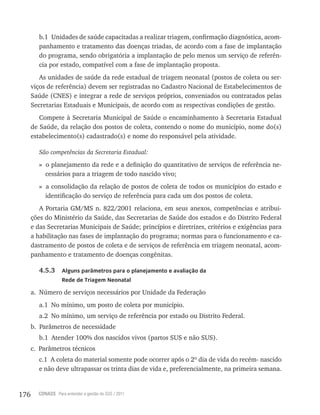 176 CONASS Para entender a gestão do SUS / 2011
b.1 Unidades de saúde capacitadas a realizar triagem, confirmação diagnóstica, acom-
panhamento e tratamento das doenças triadas, de acordo com a fase de implantação
do programa, sendo obrigatória a implantação de pelo menos um serviço de referên-
cia por estado, compatível com a fase de implantação proposta.
As unidades de saúde da rede estadual de triagem neonatal (postos de coleta ou ser-
viços de referência) devem ser registradas no Cadastro Nacional de Estabelecimentos de
Saúde (CNES) e integrar a rede de serviços próprios, conveniados ou contratados pelas
Secretarias Estaduais e Municipais, de acordo com as respectivas condições de gestão.
Compete à Secretaria Municipal de Saúde o encaminhamento à Secretaria Estadual
de Saúde, da relação dos postos de coleta, contendo o nome do município, nome do(s)
estabelecimento(s) cadastrado(s) e nome do responsável pela atividade.
São competências da Secretaria Estadual:
» o planejamento da rede e a definição do quantitativo de serviços de referência ne-
cessários para a triagem de todo nascido vivo;
» a consolidação da relação de postos de coleta de todos os municípios do estado e
identificação do serviço de referência para cada um dos postos de coleta.
A Portaria GM/MS n. 822/2001 relaciona, em seus anexos, competências e atribui-
ções do Ministério da Saúde, das Secretarias de Saúde dos estados e do Distrito Federal
e das Secretarias Municipais de Saúde; princípios e diretrizes, critérios e exigências para
a habilitação nas fases de implantação do programa; normas para o funcionamento e ca-
dastramento de postos de coleta e de serviços de referência em triagem neonatal, acom-
panhamento e tratamento de doenças congênitas.
4.5.3 Alguns parâmetros para o planejamento e avaliação da
Rede de Triagem Neonatal
a. Número de serviços necessários por Unidade da Federação
a.1 No mínimo, um posto de coleta por município.
a.2 No mínimo, um serviço de referência por estado ou Distrito Federal.
b. Parâmetros de necessidade
b.1 Atender 100% dos nascidos vivos (partos SUS e não SUS).
c. Parâmetros técnicos
c.1 A coleta do material somente pode ocorrer após o 2º dia de vida do recém- nascido
e não deve ultrapassar os trinta dias de vida e, preferencialmente, na primeira semana.
 