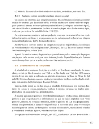 177Assistência de Média e Alta Complexidade
c.2 O envio do material ao laboratório deve ser feito, no máximo, em cinco dias.
4.5.4 Avaliação, controle e monitoramento da triagem neonatal
Os serviços de referência que integram essa rede de assistência necessitam apresentar
laudos dos exames, que devem ser claros, e conter informações sobre o método empre-
gado para cada exame, assinado pelo responsável técnico (laudo para emissão de Apac),
que são analisados e, se coerentes, recebem a autorização por meio do documento Apac,
conforme preconiza a Portaria MS/SAS n. 223/2001.
Os gestores devem monitorar o desempenho do programa em seu território e os resul-
tados alcançados, mediante o acompanhamento de indicadores de cobertura da triagem
neonatal (cobertura de 100% dos nascidos vivos).
As informações sobre os exames da triagem neonatal são registradas na Autorização
de Procedimentos de Alta Complexidade/Custo (Apac) do SIA, de acordo com as rotinas
descritas no capítulo 2 deste livro.
A partir do monitoramento da produção, é possível acompanhar a execução da progra-
mação para cada um dos serviços e essas informações são disponibilizadas pelo Datasus
em meio magnético ou em seu site, na internet (www.datasus.gov.br).
4.6 Sistema Nacional de Transplantes
A atividade de transplante de órgãos teve início no Brasil com a realização de trans-
plantes renais no Rio de Janeiro, em 1964, e em São Paulo, em 1965. Em 1968, pouco
menos de um ano após a realização do pioneiro transplante cardíaco na África do Sul
pelo Dr. Christian Barnard, ocorreu o primeiro transplante cardíaco em São Paulo, reali-
zado pela equipe do Dr. Euriclides de Jesus Zerbini.
Desse período inicial até os dias atuais, a atividade de transplante tem evoluído bas-
tante, no tocante a técnica, resultados, combate à rejeição, variedade de órgãos trans-
plantados e em quantitativo de procedimentos.
À medida que grande parte dos procedimentos realizados era financiada por recursos
públicos e que se aprofundava o entendimento de que os órgãos captados eram “bens
públicos”, cresceu, na sociedade brasileira, entre os gestores do SUS e na própria comu-
nidade transplantadora, o desejo de regulamentar a atividade, criar uma coordenação
nacional para um sistema de transplantes e definir critérios claros, tecnicamente corretos
e socialmente aceitáveis e justos, de destinação dos órgãos.
Esse processo culminou com a edição, em 1997, da chamada Lei dos Transplantes –
 