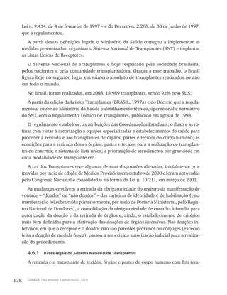 178 CONASS Para entender a gestão do SUS / 2011
Lei n. 9.434, de 4 de fevereiro de 1997 – e do Decreto n. 2.268, de 30 de junho de 1997,
que a regulamentou.
A partir dessas definições legais, o Ministério da Saúde começou a implementar as
medidas preconizadas, organizar o Sistema Nacional de Transplantes (SNT) e implantar
as Listas Únicas de Receptores.
O Sistema Nacional de Transplantes é hoje respeitado pela sociedade brasileira,
pelos pacientes e pela comunidade transplantadora. Graças a esse trabalho, o Brasil
figura hoje no segundo lugar em número absoluto de transplantes realizados ao ano
em todo o mundo.
No Brasil, foram realizados, em 2008, 18.989 transplantes, sendo 92% pelo SUS.
A partir da edição da Lei dos Transplantes (BRASIL, 1997a) e do Decreto que a regula-
mentou, coube ao Ministério da Saúde o detalhamento técnico, operacional e normativo
do SNT, com o Regulamento Técnico de Transplantes, publicado em agosto de 1998.
O regulamento estabelece: as atribuições das Coordenações Estaduais; o fluxo e as ro-
tinas com vistas à autorização a equipes especializadas e estabelecimentos de saúde para
proceder à retirada e aos transplantes de órgãos, partes e tecidos do corpo humano; as
condições para a retirada desses órgãos, partes e tecidos para a realização de transplan-
tes ou enxertos; o sistema de lista única; a priorização de atendimento por gravidade em
cada modalidade de transplante etc.
A Lei dos Transplantes teve algumas de suas disposições alteradas, inicialmente pro-
movidas por meio de edição de Medida Provisória em outubro de 2000 e foram aprovadas
pelo Congresso Nacional e consolidadas na forma da Lei n. 10.211, em março de 2001.
As mudanças envolvem a retirada da obrigatoriedade do registro da manifestação de
vontade – “doador” ou “não doador” – das carteiras de identidade e de habilitação (essa
manifestação foi substituída posteriormente, por meio de Portaria Ministerial, pelo Regis-
tro Nacional de Doadores), a consolidação da obrigatoriedade de consulta à família para
autorização da doação e da retirada de órgãos e, ainda, o estabelecimento de critérios
mais bem definidos para a efetivação das doações de órgãos intervivos. Nas doações in-
tervivos, em que o receptor e o doador não são parentes próximos ou cônjuges (exceção
feita à doação de medula óssea), passou a ser exigida autorização judicial para a realiza-
ção do procedimento.
4.6.1 Bases legais do Sistema Nacional de Transplantes
A retirada e o transplante de tecidos, órgãos e partes do corpo humano com fins tera-
 