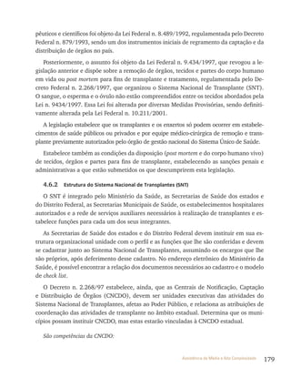 179Assistência de Média e Alta Complexidade
pêuticos e científicos foi objeto da Lei Federal n. 8.489/1992, regulamentada pelo Decreto
Federal n. 879/1993, sendo um dos instrumentos iniciais de regramento da captação e da
distribuição de órgãos no país.
Posteriormente, o assunto foi objeto da Lei Federal n. 9.434/1997, que revogou a le-
gislação anterior e dispõe sobre a remoção de órgãos, tecidos e partes do corpo humano
em vida ou post mortem para fins de transplante e tratamento, regulamentada pelo De-
creto Federal n. 2.268/1997, que organizou o Sistema Nacional de Transplante (SNT).
O sangue, o esperma e o óvulo não estão compreendidos entre os tecidos abordados pela
Lei n. 9434/1997. Essa Lei foi alterada por diversas Medidas Provisórias, sendo definiti-
vamente alterada pela Lei Federal n. 10.211/2001.
A legislação estabelece que os transplantes e os enxertos só podem ocorrer em estabele-
cimentos de saúde públicos ou privados e por equipe médico-cirúrgica de remoção e trans-
plante previamente autorizados pelo órgão de gestão nacional do Sistema Único de Saúde.
Estabelece também as condições da disposição (post mortem e do corpo humano vivo)
de tecidos, órgãos e partes para fins de transplante, estabelecendo as sanções penais e
administrativas a que estão submetidos os que descumprirem esta legislação.
4.6.2 Estrutura do Sistema Nacional de Transplantes (SNT)
O SNT é integrado pelo Ministério da Saúde, as Secretarias de Saúde dos estados e
do Distrito Federal, as Secretarias Municipais de Saúde, os estabelecimentos hospitalares
autorizados e a rede de serviços auxiliares necessários à realização de transplantes e es-
tabelece funções para cada um dos seus integrantes.
As Secretarias de Saúde dos estados e do Distrito Federal devem instituir em sua es-
trutura organizacional unidade com o perfil e as funções que lhe são conferidas e devem
se cadastrar junto ao Sistema Nacional de Transplantes, assumindo os encargos que lhe
são próprios, após deferimento desse cadastro. No endereço eletrônico do Ministério da
Saúde, é possível encontrar a relação dos documentos necessários ao cadastro e o modelo
de check list.
O Decreto n. 2.268/97 estabelece, ainda, que as Centrais de Notificação, Captação
e Distribuição de Órgãos (CNCDO), devem ser unidades executivas das atividades do
Sistema Nacional de Transplantes, afetas ao Poder Público, e relaciona as atribuições de
coordenação das atividades de transplante no âmbito estadual. Determina que os muni-
cípios possam instituir CNCDO, mas estas estarão vinculadas à CNCDO estadual.
São competências da CNCDO:
 