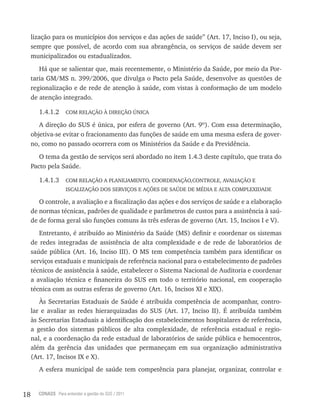 18 CONASS Para entender a gestão do SUS / 2011
lização para os municípios dos serviços e das ações de saúde” (Art. 17, Inciso I), ou seja,
sempre que possível, de acordo com sua abrangência, os serviços de saúde devem ser
municipalizados ou estadualizados.
Há que se salientar que, mais recentemente, o Ministério da Saúde, por meio da Por-
taria GM/MS n. 399/2006, que divulga o Pacto pela Saúde, desenvolve as questões de
regionalização e de rede de atenção à saúde, com vistas à conformação de um modelo
de atenção integrado.
1.4.1.2 COM RELAçãO à DIREçãO ÚNICA
A direção do SUS é única, por esfera de governo (Art. 9º). Com essa determinação,
objetiva-se evitar o fracionamento das funções de saúde em uma mesma esfera de gover-
no, como no passado ocorrera com os Ministérios da Saúde e da Previdência.
O tema da gestão de serviços será abordado no item 1.4.3 deste capítulo, que trata do
Pacto pela Saúde.
1.4.1.3 COM RELAçãO A PLANEjAMENTO, COORDENAçãO,CONTROLE, AVALIAçãO E
ISCALIZAçãO DOS SERVIçOS E AçõES DE SAÚDE DE MÉDIA E ALTA COMPLEXIDADE
O controle, a avaliação e a fiscalização das ações e dos serviços de saúde e a elaboração
de normas técnicas, padrões de qualidade e parâmetros de custos para a assistência à saú-
de de forma geral são funções comuns às três esferas de governo (Art. 15, Incisos I e V).
Entretanto, é atribuído ao Ministério da Saúde (MS) definir e coordenar os sistemas
de redes integradas de assistência de alta complexidade e de rede de laboratórios de
saúde pública (Art. 16, Inciso III). O MS tem competência também para identificar os
serviços estaduais e municipais de referência nacional para o estabelecimento de padrões
técnicos de assistência à saúde, estabelecer o Sistema Nacional de Auditoria e coordenar
a avaliação técnica e financeira do SUS em todo o território nacional, em cooperação
técnica com as outras esferas de governo (Art. 16, Incisos XI e XIX).
às Secretarias Estaduais de Saúde é atribuída competência de acompanhar, contro-
lar e avaliar as redes hierarquizadas do SUS (Art. 17, Inciso II). É atribuída também
às Secretarias Estaduais a identificação dos estabelecimentos hospitalares de referência,
a gestão dos sistemas públicos de alta complexidade, de referência estadual e regio-
nal, e a coordenação da rede estadual de laboratórios de saúde pública e hemocentros,
além da gerência das unidades que permaneçam em sua organização administrativa
(Art. 17, Incisos IX e X).
A esfera municipal de saúde tem competência para planejar, organizar, controlar e
 