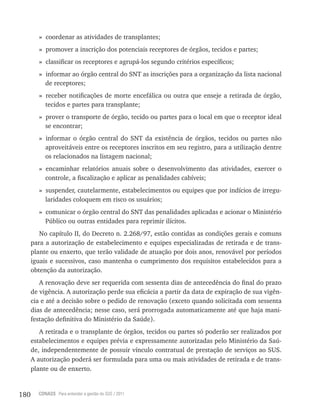 180 CONASS Para entender a gestão do SUS / 2011
» coordenar as atividades de transplantes;
» promover a inscrição dos potenciais receptores de órgãos, tecidos e partes;
» classificar os receptores e agrupá-los segundo critérios específicos;
» informar ao órgão central do SNT as inscrições para a organização da lista nacional
de receptores;
» receber notificações de morte encefálica ou outra que enseje a retirada de órgão,
tecidos e partes para transplante;
» prover o transporte de órgão, tecido ou partes para o local em que o receptor ideal
se encontrar;
» informar o órgão central do SNT da existência de órgãos, tecidos ou partes não
aproveitáveis entre os receptores inscritos em seu registro, para a utilização dentre
os relacionados na listagem nacional;
» encaminhar relatórios anuais sobre o desenvolvimento das atividades, exercer o
controle, a fiscalização e aplicar as penalidades cabíveis;
» suspender, cautelarmente, estabelecimentos ou equipes que por indícios de irregu-
laridades coloquem em risco os usuários;
» comunicar o órgão central do SNT das penalidades aplicadas e acionar o Ministério
Público ou outras entidades para reprimir ilícitos.
No capítulo II, do Decreto n. 2.268/97, estão contidas as condições gerais e comuns
para a autorização de estabelecimento e equipes especializadas de retirada e de trans-
plante ou enxerto, que terão validade de atuação por dois anos, renovável por períodos
iguais e sucessivos, caso mantenha o cumprimento dos requisitos estabelecidos para a
obtenção da autorização.
A renovação deve ser requerida com sessenta dias de antecedência do final do prazo
de vigência. A autorização perde sua eficácia a partir da data de expiração de sua vigên-
cia e até a decisão sobre o pedido de renovação (exceto quando solicitada com sessenta
dias de antecedência; nesse caso, será prorrogada automaticamente até que haja mani-
festação definitiva do Ministério da Saúde).
A retirada e o transplante de órgãos, tecidos ou partes só poderão ser realizados por
estabelecimentos e equipes prévia e expressamente autorizadas pelo Ministério da Saú-
de, independentemente de possuir vínculo contratual de prestação de serviços ao SUS.
A autorização poderá ser formulada para uma ou mais atividades de retirada e de trans-
plante ou de enxerto.
 