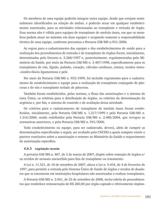 181Assistência de Média e Alta Complexidade
Os membros de uma equipe poderão integrar outra equipe, desde que estejam nomi-
nalmente identificados na relação de ambas, e poderão atuar em qualquer estabeleci-
mento autorizado, para as atividades relacionadas ao transplante e retirada de órgão.
Essa norma não é válida para equipes de transplante de medula óssea, em que os mem-
bros podem atuar no máximo em duas equipes e ocupando somente a responsabilidade
técnica de uma equipe, conforme preconiza a Portaria GM/MS n.931/2006.
As regras para o cadastramento das equipes e dos estabelecimentos de saúde para a
realização dos procedimentos de retirada e de transplante de órgãos foram, inicialmente,
determinadas pelo Decreto n. 2.268/1997 e, posteriormente, regulamentadas pelo Mi-
nistério da Saúde, por meio da Portaria GM/MS n. 3.407/1998, especificamente para os
transplantes de rim, fígado, pulmão, coração, válvulas cardíacas, córnea, tecidos ósteo-
-condro-fáscio-ligamentoso e pele.
Por meio da Portaria GM/MS n. 935/1999, foi incluído regramento para o cadastra-
mento de estabelecimento e equipe para a realização de transplante conjugado de pân-
creas e de rim e transplante isolado de pâncreas.
Também foram estabelecidos, pelas normas, o fluxo das autorizações e o sistema de
Lista Única, os critérios para a distribuição de órgãos, os critérios da determinação da
urgência e, por fim, o sistema de controle e de avaliação dessa atividade.
Os critérios para o cadastramento de transplante de medula óssea foram estabe-
lecidos, inicialmente, pela Portaria GM/MS n. 1.217/1999 e pela Portaria GM/MS n.
1.316/2000, sendo redefinidos pela Portaria GM/MS n. 2.480/2004, que revogou as
normativas anteriores, e pela Portaria GM/MS n. 931/2006.
Todo estabelecimento ou equipe, para ser cadastrado, deverá, além de cumprir as
determinações especificadas a seguir, ser avaliado pela CNCDO a quem compete emitir o
parecer conclusivo sobre a autorização e remeter ao Ministério da Saúde o requerimento
de autorização específico.
4.6.3 Legislação recente
A portaria GM/MS n. 487, de 2 de março de 2007, dispõe sobre remoção de órgãos e/
ou tecidos de neonato anencéfalo para fins de transplante ou tratamento.
A Lei n. 11.521, de 18 de setembro de 2007, altera a Lei n. 9.434, de 4 de fevereiro de
1997, para permitir a retirada pelo Sistema Único de Saúde de órgãos e tecidos de doado-
res que se encontrem em instituições hospitalares não autorizadas a realizar transplantes.
A Portaria GM/MS n. 2.041, de 25 de setembro de 2008, inclui tabela de procedimen-
tos que estabelece remuneração de R$ 260,00 por órgão captado e efetivamente implan-
 