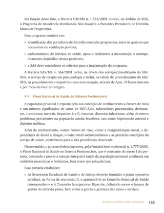 185Assistência de Média e Alta Complexidade
Em função desse fato, a Portaria GM/MS n. 1.531/2001 institui, no âmbito do SUS,
o Programa de Assistência Ventilatória Não Invasiva a Pacientes Portadores de Distrofia
Muscular Progressiva.
Esse programa consiste em:
» identificação dos portadores de distrofia muscular progressiva, entre os quais os que
necessitam de ventilação positiva;
» cadastramento de serviços de saúde, aptos a realizarem a manutenção e acompa-
nhamento domiciliar desses pacientes;
» a SAS deve estabelecer os critérios para a implantação do programa.
A Portaria SAS/MS n. 364/2001 inclui, na tabela dos serviços/classificação do SIA/
SUS, o serviço de terapia em pneumologia e inclui, na tabela de procedimentos do SIA/
SUS, os procedimentos compatíveis com essa atenção, através de Apac. O financiamento
é por meio do Faec estratégico.
4.9 Plano Nacional de Saúde do Sistema Penitenciário
A população prisional é exposta pela sua condição de confinamento a fatores de risco
e um número significativo de casos de DST/Aids, tuberculose, pneumonias, dermato-
ses, transtornos mentais, hepatites B e C, traumas, diarreias infecciosas, além de outros
problemas prevalentes na população adulta brasileira, tais como hipertensão arterial e
diabetes mellitus.
Além do confinamento, outros fatores de risco, como a marginalização social, a de-
pendência de álcool e drogas, o baixo nível socioeconômico e as precárias condições do
serviço de saúde, contribuem para a alta prevalência observada.
Nesse sentido, o governo federal aprovou, pela Portaria Interministerial n. 1.777/2003,
o Plano Nacional de Saúde no Sistema Penitenciário, que é constante do anexo I da por-
taria, destinado a prover a atenção integral à saúde da população prisional confinada em
unidades masculinas e femininas, bem como nas psiquiátricas.
Essa portaria estabelece:
» As Secretarias Estaduais de Saúde e de Justiça deverão formular o plano operativo
estadual, na forma de seu anexo II, e apresentá-lo ao Conselho Estadual de Saúde
correspondente e à Comissão Intergestores Bipartite, definindo metas e formas de
gestão do referido plano, bem como a gestão e gerência das ações e serviços.
 