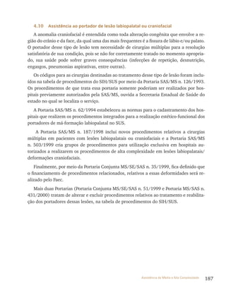187Assistência de Média e Alta Complexidade
4.10 Assistência ao portador de lesão labiopalatal ou craniofacial
A anomalia craniofacial é entendida como toda alteração congênita que envolve a re-
gião do crânio e da face, da qual uma das mais frequentes é a fissura de lábio e/ou palato.
O portador desse tipo de lesão tem necessidade de cirurgias múltiplas para a resolução
satisfatória de sua condição, pois se não for corretamente tratado no momento apropria-
do, sua saúde pode sofrer graves consequências (infecções de repetição, desnutrição,
engasgos, pneumonias aspirativas, entre outras).
Os códigos para as cirurgias destinadas ao tratamento desse tipo de lesão foram inclu-
ídos na tabela de procedimentos do SIH/SUS por meio da Portaria SAS/MS n. 126/1993.
Os procedimentos de que trata essa portaria somente poderiam ser realizados por hos-
pitais previamente autorizados pela SAS/MS, ouvida a Secretaria Estadual de Saúde do
estado no qual se localiza o serviço.
A Portaria SAS/MS n. 62/1994 estabeleceu as normas para o cadastramento dos hos-
pitais que realizem os procedimentos integrados para a realização estético-funcional dos
portadores de má-formação labiopalatal no SUS.
A Portaria SAS/MS n. 187/1998 inclui novos procedimentos relativos a cirurgias
múltiplas em pacientes com lesões labiopalatais ou craniofaciais e a Portaria SAS/MS
n. 503/1999 cria grupos de procedimentos para utilização exclusiva em hospitais au-
torizados a realizarem os procedimentos de alta complexidade em lesões labiopalatais/
deformações craniofaciais.
Finalmente, por meio da Portaria Conjunta MS/SE/SAS n. 35/1999, fica definido que
o financiamento de procedimentos relacionados, relativos a essas deformidades será re-
alizado pelo Faec.
Mais duas Portarias (Portaria Conjunta MS/SE/SAS n. 51/1999 e Portaria MS/SAS n.
431/2000) tratam de alterar e excluir procedimentos relativos ao tratamento e reabilita-
ção dos portadores dessas lesões, na tabela de procedimentos do SIH/SUS.
 