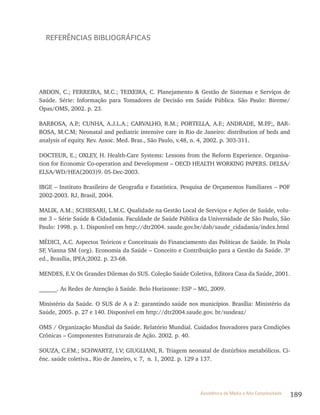 189Assistência de Média e Alta Complexidade
REFERÊNCIAS BIBLIOGRÁFICAS
ABDON, C.; FERREIRA, M.C.; TEIXEIRA, C. Planejamento & Gestão de Sistemas e Serviços de
Saúde. Série: Informação para Tomadores de Decisão em Saúde Pública. São Paulo: Bireme/
Opas/OMS, 2002. p. 23.
BARBOSA, A.P.; CUNHA, A.J.L.A.; CARVALHO, R.M.; PORTELLA, A.F.; ANDRADE, M.P.F;, BAR-
BOSA, M.C.M; Neonatal and pediatric intensive care in Rio de Janeiro: distribution of beds and
analysis of equity. Rev. Assoc. Med. Bras., São Paulo, v.48, n. 4, 2002. p. 303-311.
DOCTEUR, E.; OXLEY, H. Health-Care Systems: Lessons from the Reform Experience. Organisa-
tion for Economic Co-operation and Development – OECD HEALTH WORKING PAPERS. DELSA/
ELSA/WD/HEA(2003)9. 05-Dec-2003.
IBGE – Instituto Brasileiro de Geografia e Estatística. Pesquisa de Orçamentos Familiares – POF
2002-2003. RJ, Brasil, 2004.
MALIK, A.M.; SCHIESARI, L.M.C. Qualidade na Gestão Local de Serviços e Ações de Saúde, volu-
me 3 – Série Saúde & Cidadania. Faculdade de Saúde Pública da Universidade de São Paulo, São
Paulo: 1998. p. 1. Disponível em http://dtr2004. saude.gov.br/dab/saude_cidadania/index.html
MÉDICI, A.C. Aspectos Teóricos e Conceituais do Financiamento das Políticas de Saúde. In Piola
SF, Vianna SM (org). Economia da Saúde – Conceito e Contribuição para a Gestão da Saúde. 3ª
ed., Brasília, IPEA;2002. p. 23-68.
MENDES, E.V. Os Grandes Dilemas do SUS. Coleção Saúde Coletiva, Editora Casa da Saúde, 2001.
______. As Redes de Atenção à Saúde. Belo Horizonte: ESP – MG, 2009.
Ministério da Saúde. O SUS de A a Z: garantindo saúde nos municípios. Brasília: Ministério da
Saúde, 2005. p. 27 e 140. Disponível em http://dtr2004.saude.gov. br/susdeaz/
OMS / Organização Mundial da Saúde. Relatório Mundial. Cuidados Inovadores para Condições
Crônicas – Componentes Estruturais de Ação. 2002. p. 40.
SOUZA, C.F.M.; SCHWARTZ, I.V; GIUGLIANI, R. Triagem neonatal de distúrbios metabólicos. Ci-
ênc. saúde coletiva., Rio de Janeiro, v. 7, n. 1, 2002. p. 129 a 137.
 