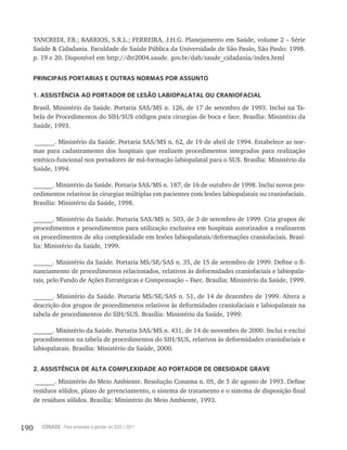 190 CONASS Para entender a gestão do SUS / 2011
TANCREDI, F.B.; BARRIOS, S.R.L.; FERREIRA, J.H.G. Planejamento em Saúde, volume 2 – Série
Saúde & Cidadania. Faculdade de Saúde Pública da Universidade de São Paulo, São Paulo: 1998.
p. 19 e 20. Disponível em http://dtr2004.saude. gov.br/dab/saude_cidadania/index.html
PRINCIPAIS PORTARIAS E OUTRAS NORMAS POR ASSUNTO
1. ASSISTÊNCIA AO PORTADOR DE LESÃO LABIOPALATAL OU CRANIOFACIAL
Brasil. Ministério da Saúde. Portaria SAS/MS n. 126, de 17 de setembro de 1993. Inclui na Ta-
bela de Procedimentos do SIH/SUS códigos para cirurgias de boca e face. Brasília: Ministério da
Saúde, 1993.
______. Ministério da Saúde. Portaria SAS/MS n. 62, de 19 de abril de 1994. Estabelece as nor-
mas para cadastramento dos hospitais que realizem procedimentos integrados para realização
estético-funcional nos portadores de má-formação labiopalatal para o SUS. Brasília: Ministério da
Saúde, 1994.
______. Ministério da Saúde. Portaria SAS/MS n. 187, de 16 de outubro de 1998. Inclui novos pro-
cedimentos relativos às cirurgias múltiplas em pacientes com lesões labiopalatais ou craniofaciais.
Brasília: Ministério da Saúde, 1998.
______. Ministério da Saúde. Portaria SAS/MS n. 503, de 3 de setembro de 1999. Cria grupos de
procedimentos e procedimentos para utilização exclusiva em hospitais autorizados a realizarem
os procedimentos de alta complexidade em lesões labiopalatais/deformações craniofaciais. Brasí-
lia: Ministério da Saúde, 1999.
______. Ministério da Saúde. Portaria MS/SE/SAS n. 35, de 15 de setembro de 1999. Define o fi-
nanciamento de procedimentos relacionados, relativos às deformidades craniofaciais e labiopala-
tais, pelo Fundo de Ações Estratégicas e Compensação – Faec. Brasília: Ministério da Saúde, 1999.
______. Ministério da Saúde. Portaria MS/SE/SAS n. 51, de 14 de dezembro de 1999. Altera a
descrição dos grupos de procedimentos relativos às deformidades craniofaciais e labiopalatais na
tabela de procedimentos do SIH/SUS. Brasília: Ministério da Saúde, 1999.
______. Ministério da Saúde. Portaria SAS/MS n. 431, de 14 de novembro de 2000. Inclui e exclui
procedimentos na tabela de procedimentos do SIH/SUS, relativos às deformidades craniofaciais e
labiopalatais. Brasília: Ministério da Saúde, 2000.
2. ASSISTÊNCIA DE ALTA COMPLEXIDADE AO PORTADOR DE OBESIDADE GRAVE
______. Ministério do Meio Ambiente. Resolução Conama n. 05, de 5 de agosto de 1993. Define
resíduos sólidos, plano de gerenciamento, o sistema de tratamento e o sistema de disposição final
de resíduos sólidos. Brasília: Ministério do Meio Ambiente, 1993.
 