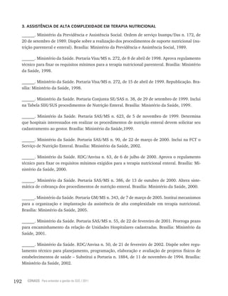 192 CONASS Para entender a gestão do SUS / 2011
3. ASSISTÊNCIA DE ALTA COMPLEXIDADE EM TERAPIA NUTRICIONAL
______. Ministério da Previdência e Assistência Social. Ordem de serviço Inamps/Das n. 172, de
20 de setembro de 1989. Dispõe sobre a realização dos procedimentos de suporte nutricional (nu-
trição parenteral e enteral). Brasília: Ministério da Previdência e Assistência Social, 1989.
______. Ministério da Saúde. Portaria Visa/MS n. 272, de 8 de abril de 1998. Aprova regulamento
técnico para fixar os requisitos mínimos para a terapia nutricional parenteral. Brasília: Ministério
da Saúde, 1998.
______. Ministério da Saúde. Portaria Visa/MS n. 272, de 15 de abril de 1999. Republicação. Bra-
sília: Ministério da Saúde, 1998.
______. Ministério da Saúde. Portaria Conjunta SE/SAS n. 38, de 29 de setembro de 1999. Inclui
na Tabela SIH/SUS procedimentos de Nutrição Enteral. Brasília: Ministério da Saúde, 1999.
______. Ministério da Saúde. Portaria SAS/MS n. 623, de 5 de novembro de 1999. Determina
que hospitais interessados em realizar os procedimentos de nutrição enteral devem solicitar seu
cadastramento ao gestor. Brasília: Ministério da Saúde,1999.
______. Ministério da Saúde. Portaria SAS/MS n. 90, de 22 de março de 2000. Inclui na FCT o
Serviço de Nutrição Enteral. Brasília: Ministério da Saúde, 2002.
______. Ministério da Saúde. RDC/Anvisa n. 63, de 6 de julho de 2000. Aprova o regulamento
técnico para fixar os requisitos mínimos exigidos para a terapia nutricional enteral. Brasília: Mi-
nistério da Saúde, 2000.
______. Ministério da Saúde. Portaria SAS/MS n. 386, de 13 de outubro de 2000. Altera siste-
mática de cobrança dos procedimentos de nutrição enteral. Brasília: Ministério da Saúde, 2000.
______. Ministério da Saúde. Portaria GM/MS n. 343, de 7 de março de 2005. Institui mecanismos
para a organização e implantação da assistência de alta complexidade em terapia nutricional.
Brasília: Ministério da Saúde, 2005.
______. Ministério da Saúde. Portaria SAS/MS n. 55, de 22 de fevereiro de 2001. Prorroga prazo
para encaminhamento da relação de Unidades Hospitalares cadastradas. Brasília: Ministério da
Saúde, 2001.
______. Ministério da Saúde. RDC/Anvisa n. 50, de 21 de fevereiro de 2002. Dispõe sobre regu-
lamento técnico para planejamento, programação, elaboração e avaliação de projetos físicos de
estabelecimentos de saúde – Substitui a Portaria n. 1884, de 11 de novembro de 1994. Brasília:
Ministério da Saúde, 2002.
 