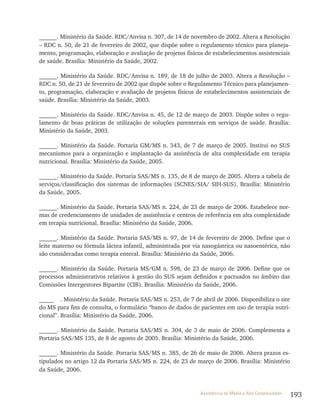 193Assistência de Média e Alta Complexidade
______. Ministério da Saúde. RDC/Anvisa n. 307, de 14 de novembro de 2002. Altera a Resolução
– RDC n. 50, de 21 de fevereiro de 2002, que dispõe sobre o regulamento técnico para planeja-
mento, programação, elaboração e avaliação de projetos físicos de estabelecimentos assistenciais
de saúde. Brasília: Ministério da Saúde, 2002.
______. Ministério da Saúde. RDC/Anvisa n. 189, de 18 de julho de 2003. Altera a Resolução –
RDC n. 50, de 21 de fevereiro de 2002 que dispõe sobre o Regulamento Técnico para planejamen-
to, programação, elaboração e avaliação de projetos físicos de estabelecimentos assistenciais de
saúde. Brasília: Ministério da Saúde, 2003.
______. Ministério da Saúde. RDC/Anvisa n. 45, de 12 de março de 2003. Dispõe sobre o regu-
lamento de boas práticas de utilização de soluções parenterais em serviços de saúde. Brasília:
Ministério da Saúde, 2003.
______. Ministério da Saúde. Portaria GM/MS n. 343, de 7 de março de 2005. Institui no SUS
mecanismos para a organização e implantação da assistência de alta complexidade em terapia
nutricional. Brasília: Ministério da Saúde, 2005.
______. Ministério da Saúde. Portaria SAS/MS n. 135, de 8 de março de 2005. Altera a tabela de
serviços/classificação dos sistemas de informações (SCNES/SIA/ SIH-SUS). Brasília: Ministério
da Saúde, 2005.
______. Ministério da Saúde. Portaria SAS/MS n. 224, de 23 de março de 2006. Estabelece nor-
mas de credenciamento de unidades de assistência e centros de referência em alta complexidade
em terapia nutricional. Brasília: Ministério da Saúde, 2006.
______. Ministério da Saúde. Portaria SAS/MS n. 97, de 14 de fevereiro de 2006. Define que o
leite materno ou fórmula láctea infantil, administrada por via nasogástrica ou nasoentérica, não
são consideradas como terapia enteral. Brasília: Ministério da Saúde, 2006.
______. Ministério da Saúde. Portaria MS/GM n. 598, de 23 de março de 2006. Define que os
processos administrativos relativos à gestão do SUS sejam definidos e pactuados no âmbito das
Comissões Intergestores Bipartite (CIB). Brasília: Ministério da Saúde, 2006.
_____ . Ministério da Saúde. Portaria SAS/MS n. 253, de 7 de abril de 2006. Disponibiliza o site
do MS para fins de consulta, o formulário “banco de dados de pacientes em uso de terapia nutri-
cional”. Brasília: Ministério da Saúde, 2006.
______. Ministério da Saúde. Portaria SAS/MS n. 304, de 3 de maio de 2006. Complementa a
Portaria SAS/MS 135, de 8 de agosto de 2005. Brasília: Ministério da Saúde, 2006.
______. Ministério da Saúde. Portaria SAS/MS n. 385, de 26 de maio de 2006. Altera prazos es-
tipulados no artigo 12 da Portaria SAS/MS n. 224, de 23 de março de 2006. Brasília: Ministério
da Saúde, 2006.
 
