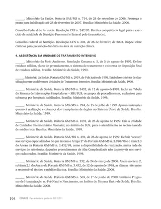 194 CONASS Para entender a gestão do SUS / 2011
______. Ministério da Saúde. Portaria SAS/MS n. 714, de 28 de setembro de 2006. Prorroga o
prazo para habilitação até 28 de fevereiro de 2007. Brasília: Ministério da Saúde, 2006.
Conselho Federal de Farmácia. Resolução CRF n. 247/93. Ratifica competência legal para o exer-
cício da atividade de Nutrição Parenteral e Enteral pelo farmacêutico.
Conselho Federal de Nutrição. Resolução CFN n. 304, de 26 de fevereiro de 2003. Dispõe sobre
critérios para prescrição dietética na área de nutrição clínica.
4. ASSISTÊNCIA EM UNIDADE DE TRATAMENTO INTENSIVO
______. Ministério do Meio Ambiente. Resolução Conama n. 5, de 5 de agosto de 1993. Define
resíduos sólidos, plano de gerenciamento, o sistema de tratamento e o sistema de disposição final
de resíduos sólidos. Brasília: Ministério da Saúde, 1993.
______. Ministério da Saúde. Portaria GM/MS n. 2919, de 9 de junho de 1998. Estabelece critérios de clas-
sificação entre as diferentes Unidades de Tratamento Intensivo. Brasília: Ministério da Saúde, 1998.
______. Ministério da Saúde. Portaria GM/MS n. 3432, de 12 de agosto de1998. Inclui na Tabela
do Sistema de Informações Hospitalares – SIH/SUS, os grupos de procedimentos, exclusivos para
cobrança por hospitais habilitados. Brasília: Ministério da Saúde, 1998.
______. Ministério da Saúde. Portaria SAS/MS n. 294, de 15 de julho de 1999. Aprova instruções
quanto à realização e cobrança dos transplantes de órgãos no Sistema Único de Saúde. Brasília:
Ministério da Saúde, 1999.
______. Ministério da Saúde. Portaria GM/MS n. 1091, de 25 de agosto de 1999. Cria a Unidade
de Cuidados Intermediários Neonatal, no âmbito do SUS, para o atendimento ao recém-nascido
de médio risco. Brasília: Ministério da Saúde, 1999.
______. Ministério da Saúde. Portaria SAS/MS n. 494, de 26 de agosto de 1999. Definir “acesso”
aos serviços especializados de que tratam o Artigo 2º da Portaria GM/MS n. 2.920/98 e o item 2.3
do Anexo da Portaria GM/MS n. 3.432/98, como a disponibilidade de realização, numa rede de
serviços de referência, daqueles procedimentos de Alta Complexidade não disponíveis nos servi-
ços cadastrados. Brasília: Ministério da Saúde, 1998.
______. Ministério da Saúde. Portaria GM/MS n. 332, de 24 de março de 2000. Altera no item 2,
subitem 2.1 do Anexo da Portaria GM/MS n. 3.432, de 12 de agosto de 1998, as alíneas referentes
a responsável técnico e médico diarista. Brasília: Ministério da Saúde, 2000.
______. Ministério da Saúde. Portaria GM/MS n. 569, de 1º de junho de 2000. Institui o Progra-
ma de Humanização no Pré-Natal e Nascimento, no âmbito do Sistema Único de Saúde. Brasília:
Ministério da Saúde, 2000.
 
