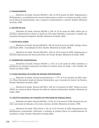196 CONASS Para entender a gestão do SUS / 2011
5. FINANCIAMENTO
______. Ministério da Saúde. Portaria GM/MS n. 204, de 29 de janeiro de 2007. Regulamenta o
financiamento e a transferência dos recursos federais para as ações e os serviços de saúde, na for-
ma de blocos de financiamento, com o respectivo monitoramento e controle. Brasília: Ministério
da Saúde, 2006.
6. GESTÃO DO SUS
______. Ministério da Saúde. Portaria GM/MS n. 598, de 23 de março de 2006. Define que os
processos administrativos relativos à gestão do SUS sejam definidos e pactuados no âmbito das
Comissões Intergestores Bipartite. Brasília: Ministério da Saúde, 2006.
7. PACTO PELA SAÚDE
______. Ministério da Saúde. Portaria GM/MS n. 399, de 22 de fevereiro de 2006. Divulga o Pacto
pela Saúde 2006 – Consolidação do SUS. Brasília: Ministério da Saúde, 2006.
______. Ministério da Saúde. Portaria MS/GM n. 699, de 30 de março de 2006. Regulamenta as
Diretrizes Operacionais dos Pactos pela Vida e de Gestão. Brasília: Ministério da Saúde, 2006.
8. PARÂMETROS ASSISTENCIAIS
______. Ministério da Saúde. Portaria GM/MS n. 1.101, de 12 de junho de 2002. Estabelece os
parâmetros de cobertura assistencial no âmbito do Sistema Único de Saúde – SUS. Brasília: Mi-
nistério da Saúde, 2006.
9. PLANO NACIONAL DE SAÚDE DO SISTEMA PENITENCIÁRIO
______. Ministério da Saúde. Portaria Interministerial n. 1.777, de 9 de setembro de 2003. Apro-
va o Plano Nacional de Saúde do Sistema Penitenciário, que é constante do Anexo I da Portaria.
Brasília: Ministério da Saúde, 2003.
______. Ministério da Saúde. Portaria SAS/MS n. 240, de 31 de janeiro de 2007. Publica os novos
valores de custeio do Plano Nacional de Saúde do Sistema Penitenciário. Brasília: Ministério da
Saúde, 2006.
10. POLÍTICA NACIONAL DE ATENÇÃO AO PORTADOR DE DOENÇA RENAL
______. Ministério da Saúde. Portaria GM/MS n. 2.616, de 12 de maio de 1998. Programa de con-
trole e prevenção de infecção e de eventos adversos. Brasília: Ministério da Saúde, 1998.
______. Ministério da Saúde. RDC/Anvisa n. 50, de 21 de fevereiro de 2002. Regulamento para
planejamento, programação, elaboração e avaliação de projetos físicos de estabelecimentos de
assistência à saúde. Brasília: Ministério da Saúde,2002.
 