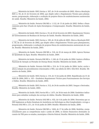 197Assistência de Média e Alta Complexidade
______. Ministério da Saúde. RDC/Anvisa n. 307, de 14 de novembro de 2002. Altera a Resolução
RDC n. 50, de 21 de fevereiro de 2002, que dispõe sobre o Regulamento Técnico para planeja-
mento, programação, elaboração e avaliação de projetos físicos de estabelecimentos assistenciais
de saúde. Brasília: Ministério da Saúde, 2002.
______. Ministério da Saúde. Portaria GM/MS n. 1.112, de 13 de junho de 2002. Define o finan-
ciamento pelo Faec (Fundo de Ações Estratégicas e Compensação). Brasília: Ministério da Saúde,
2002.
______. Ministério da Saúde. RDC/Anvisa n. 33, de 25 de fevereiro de 2003. Regulamento Técnico
de Gerenciamento de Resíduos de Serviços de Saúde. Brasília: Ministério da Saúde, 2003.
______. Ministério da Saúde. RDC/Anvisa n. 189, de 18 de julho de 2003. Altera a Resolução RDC
n. 50, de 21 de fevereiro de 2002, que dispõe sobre o Regulamento Técnico para planejamento,
programação, elaboração e avaliação de projetos físicos de estabelecimentos assistenciais de saú-
de. Brasília: Ministério da Saúde, 2003.
______. Ministério da Saúde. Portaria GM/MS n. 518, de 25 de março de 2004. Aprova Normas
de Qualidade da Água. Brasília: Ministério da Saúde, 2004.
______. Ministério da Saúde. Portaria GM/MS n. 1.168, de 15 de junho de 2004. Institui a Política
Nacional de Atenção ao Portador de Doença Renal. Brasília: Ministério da Saúde, 2004
______. Ministério da Saúde. Portaria SAS/MS n. 214, de 15 de junho de 2004. Inclui, exclui e
altera redação de procedimentos relacionados à TRS, nas tabela do SIH e SIA/SUS. Brasília: Mi-
nistério da Saúde, 2004.
______. Ministério da Saúde. RDC/Anvisa n. 154, de 15 de junho de 2004. Republicada em 31 de
maio de 2006, DOU n. 103 – Estabelece Regulamento Técnico para Funcionamento dos Serviços
e Diálise. Brasília: Ministério da Saúde, 2004.
______. Ministério da Saúde. RDC/Anvisa n. 312, de 24 de outubro de 2005. Sangue e Derivados.
Brasília: Ministério da Saúde, 2004.
______. Ministério da Saúde. RDC/Anvisa RE n. 1.671, de 30 de maio de 2006. Estabelece indica-
dores para subsidiar avaliação dos serviços de diálise. Brasília: Ministério da Saúde, 2006.
______. Ministério da Saúde. Portaria SAS/MS n. 432, de 6 de junho de 2006. Determina que as
SES implantem as Redes Estaduais de Assistência em Nefrologia na Alta Complexidade e revoga a
Portaria SAS/MS n. 211, de 16 de junho de 2004. Brasília: Ministério da Saúde, 2006.
______. Ministério da Saúde. Portaria GM/MS n. 1604, de 17 de julho de 2006. Redefine, excep-
cionalmente para as competências maio e junho de 2006, os limites financeiros destinados ao
custeio da TRS para os estados, municípios e Distrito Federal. Brasília: Ministério da Saúde, 2006.
 