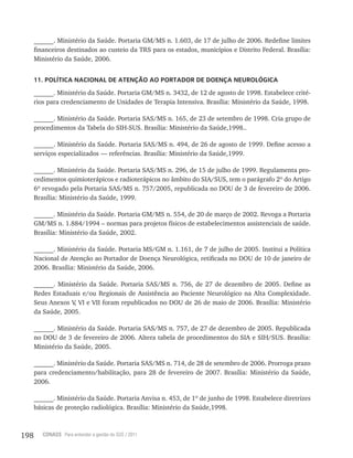198 CONASS Para entender a gestão do SUS / 2011
______. Ministério da Saúde. Portaria GM/MS n. 1.603, de 17 de julho de 2006. Redefine limites
financeiros destinados ao custeio da TRS para os estados, municípios e Distrito Federal. Brasília:
Ministério da Saúde, 2006.
11. POLÍTICA NACIONAL DE ATENÇÃO AO PORTADOR DE DOENÇA NEUROLÓGICA
______. Ministério da Saúde. Portaria GM/MS n. 3432, de 12 de agosto de 1998. Estabelece crité-
rios para credenciamento de Unidades de Terapia Intensiva. Brasília: Ministério da Saúde, 1998.
______. Ministério da Saúde. Portaria SAS/MS n. 165, de 23 de setembro de 1998. Cria grupo de
procedimentos da Tabela do SIH-SUS. Brasília: Ministério da Saúde,1998..
______. Ministério da Saúde. Portaria SAS/MS n. 494, de 26 de agosto de 1999. Define acesso a
serviços especializados –– referências. Brasília: Ministério da Saúde,1999.
______. Ministério da Saúde. Portaria SAS/MS n. 296, de 15 de julho de 1999. Regulamenta pro-
cedimentos quimioterápicos e radioterápicos no âmbito do SIA/SUS, tem o parágrafo 2º do Artigo
6º revogado pela Portaria SAS/MS n. 757/2005, republicada no DOU de 3 de fevereiro de 2006.
Brasília: Ministério da Saúde, 1999.
______. Ministério da Saúde. Portaria GM/MS n. 554, de 20 de março de 2002. Revoga a Portaria
GM/MS n. 1.884/1994 – normas para projetos físicos de estabelecimentos assistenciais de saúde.
Brasília: Ministério da Saúde, 2002.
______. Ministério da Saúde. Portaria MS/GM n. 1.161, de 7 de julho de 2005. Institui a Política
Nacional de Atenção ao Portador de Doença Neurológica, retificada no DOU de 10 de janeiro de
2006. Brasília: Ministério da Saúde, 2006.
______. Ministério da Saúde. Portaria SAS/MS n. 756, de 27 de dezembro de 2005. Define as
Redes Estaduais e/ou Regionais de Assistência ao Paciente Neurológico na Alta Complexidade.
Seus Anexos V, VI e VII foram republicados no DOU de 26 de maio de 2006. Brasília: Ministério
da Saúde, 2005.
______. Ministério da Saúde. Portaria SAS/MS n. 757, de 27 de dezembro de 2005. Republicada
no DOU de 3 de fevereiro de 2006. Altera tabela de procedimentos do SIA e SIH/SUS. Brasília:
Ministério da Saúde, 2005.
______. Ministério da Saúde. Portaria SAS/MS n. 714, de 28 de setembro de 2006. Prorroga prazo
para credenciamento/habilitação, para 28 de fevereiro de 2007. Brasília: Ministério da Saúde,
2006.
______. Ministério da Saúde. Portaria Anvisa n. 453, de 1º de junho de 1998. Estabelece diretrizes
básicas de proteção radiológica. Brasília: Ministério da Saúde,1998.
 