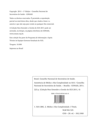Brasil. Conselho Nacional de Secretários de Saúde.
Assistência de Média e Alta Complexidade no SUS / Conselho
Nacional de Secretários de Saúde. – Brasília : CONASS, 2011.
223 p. (Coleção Para Entender a Gestão do SUS 2011, 4)
ISBN: 978-85-89545-641-8
1. SUS (BR). 2. Média e Alta Complexidade. I Título.
NLM WA 525
CDD – 20. ed. – 362.1068
Copyright 2011 – 1ª Edição – Conselho Nacional de
Secretários de Saúde - CONASS
Todos os direitos reservados. É permitida a reprodução
parcial ou total desta obra, desde que citada a fonte e a
autoria e que não seja para venda ou qualquer fim comercial.
A Coleção Para Entender a Gestão do SUS 2011 pode ser
acessada, na íntegra, na página eletrônica do CONASS,
www.conass.org.br.
Esta coleção faz parte do Programa de Informação e Apoio
Técnico às Equipes Gestoras Estaduais do SUS.
Tiragem: 10.000
Impresso no Brasil
9 788589 545648
 