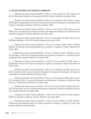 200 CONASS Para entender a gestão do SUS / 2011
13. POLÍTICA NACIONAL DE ATENÇÃO ÀS URGÊNCIAS
______. Ministério da Saúde. Portaria GM/MS n. 1692, de 14 de setembro de 1995. Institui o Ín-
dice de Valorização Hospitalar de Emergência (IVH-E). Brasília: Ministério da Saúde, 2004.
______. Ministério da Saúde. Portaria GM/MS n. 2923, de 9 de junho de 1998. Institui o Progra-
ma de Apoio à Implantação dos Sistemas Estaduais de Referência Hospitalar em Atendimento de
Urgência e Emergência. Brasília: Ministério da Saúde, 1998.
______. Ministério da Saúde. Portaria GM/MS n. 479, de 14 de abril de 1999. Altera os meca-
nismos para a implantação dos Sistemas Estaduais de Referência Hospitalar em Atendimento de
Urgência e Emergência. Brasília: Ministério da Saúde, 1999.
______. Ministério da Saúde. Portaria SAS/MS n. 727, de 7 de dezembro de 1999. Altera o Anexo
da Portaria GM/MS n. 479/1999. Brasília: Ministério da Saúde, 1999.
______. Ministério da Saúde. Portaria GM/MS n. 737, de 16 de maio de 2001. Aprova a Política
Nacional de Redução da Morbimortalidade por Acidentes e Violências. Brasília: Ministério da
Saúde, 2001.
______. Ministério da Saúde. Portaria GM/MS n. 814, de 1º de junho de 2001. Estabelece concei-
tos, princípios e diretrizes da Regulação Médica das Urgências e Normatiza o Atendimento Pré-
-Hospitalar Móvel. Brasília: Ministério da Saúde, 2001.
______. Ministério da Saúde. Portaria GM/MS n. 2.048, de 5 de novembro de 2002. Aprova o
Regulamento Técnico dos Sistemas Estaduais de Urgência e Emergência. Brasília: Ministério da
Saúde, 2002.
______. Ministério da Saúde. Portaria SAS/MS n. 969, de 11 de dezembro de 2002. Aprova e ins-
titui, no âmbito do SUS, o novo modelo de formulário de Registro de Atendimento de Urgências
e Emergências. Brasília: Ministério da Saúde, 2002.
______. Ministério da Saúde. Portaria SAS/MS n. 970, de 11 de dezembro de 2002. Aprova e Insti-
tui, no âmbito do SUS, o Sistema de Informações em Saúde para os Acidentes e Violência/Causas
Externas – SISAV. Brasília: Ministério da Saúde, 2002.
______. Ministério da Saúde. Portaria GM/MS n. 601, de 15 de maio de 2003. Dispõe sobre Nor-
mas de Cooperação Técnica e Financeira de Projetos e Programas, mediante celebração de Convê-
nios. Brasília: Ministério da Saúde, 2003.
______. Ministério da Saúde. Portaria GM/MS n. 1.863, de 29 de setembro de 2003. Institui a
Política de Atenção às Urgências. Brasília: Ministério da Saúde, 2003.
______. Ministério da Saúde. Portaria GM/MS n. 1.864, de 29 de setembro de 2003. Institui o
Componente Pré-Hospitalar Móvel da Política Nacional de Atenção às Urgências (Samu 192).
Brasília: Ministério da Saúde, 2003.
 