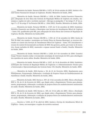 201Assistência de Média e Alta Complexidade
______. Ministério da Saúde. Portaria GM/MS n. 2.072, de 30 de outubro de 2003. Institui o Co-
mitê Gestor Nacional de Atenção às Urgências. Brasília: Ministério da Saúde, 2003.
______. Ministério da Saúde. Portaria GM/MS n. 1.828, de 2004. Institui Incentivo Financeiro
para adequação da área física das Centrais de Regulação Médica de Urgência em estados, mu-
nicípios e regiões de todo o território nacional – (Revoga os parágrafos 1º do Artigo 4º, 8º do ar-
tigo 3º e 2º do artigo 9º da Portaria GM/MS n. 1.864/2003). Brasília: Ministério da Saúde, 2004.
______. Ministério da Saúde. Portaria GM/MS n. 1.927, de 15 de setembro de 2004. Estabelece
Incentivo Financeiro aos Estados e Municípios com Serviços de Atendimento Móvel de Urgência
– Samu 192, qualificados pelo MS, para adequação de áreas físicas das Centrais de Regulação de
Urgência. Brasília: Ministério da Saúde,2004.
______. Ministério da Saúde. Portaria GM/MS n. 1.929, de 15 de setembro de 2004. Exclui do
Teto de MAC dos estados e municípios em Gestão Plena do Sistema Municipal, os recursos des-
tinados ao custeio dos Serviços de Atendimento Móvel de Urgência – Samu 192 (inicialmente o
recurso de custeio foi incorporado aos limites de MAC dos gestores, porém, por tratar-se de incen-
tivo, foram excluídos do MAC, mantendo o repasse mensal fundo a fundo). Brasília: Ministério
da Saúde, 2004.
______. Ministério da Saúde. Portaria GM/MS n. 2.429, de 9 de novembro de 2004. Constitui
Grupo Técnico visando avaliar e recomendar estratégias de intervenção do SUS, para abordagem
dos episódios de morte súbita. Brasília: Ministério da Saúde, 2004.
______. Ministério da Saúde. Portaria GM/MS n. 2.657, de 16 de dezembro de 2004. Estabelece
atribuições das Centrais de Regulação Médica de Urgências e o Dimensionamento Técnico para
a Estruturação e Operacionalização das Centrais Samu 192. Brasília: Ministério da Saúde, 2004.
______. Ministério da Saúde. RDC/Anvisa n. 50, de 21 de fevereiro 2002. Regulamento para
Planejamento, Programação, Elaboração e Avaliação de Projetos Físicos de Estabelecimentos de
Assistência à Saúde. Brasília: Ministério da Saúde, 2002.
______. Ministério da Saúde. RDC/Anvisa n. 307, de 14 de novembro de 2002. Altera a Resolução
RDC n. 50, de 21 de fevereiro de 2002. que dispõe sobre o Regulamento Técnico para planeja-
mento, programação, elaboração e avaliação de projetos físicos de estabelecimentos assistenciais
de saúde. Brasília: Ministério da Saúde, 2002.
______. Ministério da Saúde. RDC/Anvisa n. 189, de 18 de julho de 2003. Altera a Resolução
RDC n. 50, de 21 de fevereiro de 2002, que dispõe sobre o Regulamento Técnico para planeja-
mento, programação, elaboração e avaliação de projetos físicos de estabelecimentos assistenciais
de saúde. Brasília: Ministério da Saúde, 2003.
______. Decreto n. 5.055, de 27 de abril de 2004. Institui o Serviço de Atendimento Móvel de
Urgência – Samu, em municípios e regiões do território nacional.
 