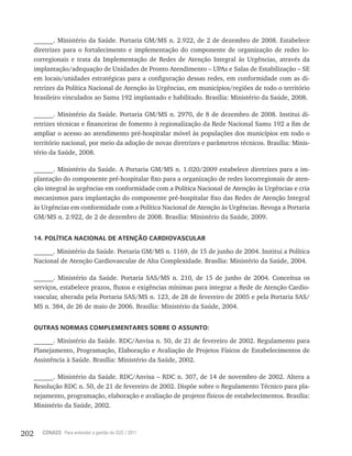 202 CONASS Para entender a gestão do SUS / 2011
______. Ministério da Saúde. Portaria GM/MS n. 2.922, de 2 de dezembro de 2008. Estabelece
diretrizes para o fortalecimento e implementação do componente de organização de redes lo-
corregionais e trata da Implementação de Redes de Atenção Integral às Urgências, através da
implantação/adequação de Unidades de Pronto Atendimento – UPAs e Salas de Estabilização – SE
em locais/unidades estratégicas para a configuração dessas redes, em conformidade com as di-
retrizes da Política Nacional de Atenção às Urgências, em municípios/regiões de todo o território
brasileiro vinculados ao Samu 192 implantado e habilitado. Brasília: Ministério da Saúde, 2008.
______. Ministério da Saúde. Portaria GM/MS n. 2970, de 8 de dezembro de 2008. Institui di-
retrizes técnicas e financeiras de fomento à regionalização da Rede Nacional Samu 192 a fim de
ampliar o acesso ao atendimento pré-hospitalar móvel às populações dos municípios em todo o
território nacional, por meio da adoção de novas diretrizes e parâmetros técnicos. Brasília: Minis-
tério da Saúde, 2008.
______. Ministério da Saúde. A Portaria GM/MS n. 1.020/2009 estabelece diretrizes para a im-
plantação do componente pré-hospitalar fixo para a organização de redes locorregionais de aten-
ção integral às urgências em conformidade com a Política Nacional de Atenção às Urgências e cria
mecanismos para implantação do componente pré-hospitalar fixo das Redes de Atenção Integral
às Urgências em conformidade com a Política Nacional de Atenção às Urgências. Revoga a Portaria
GM/MS n. 2.922, de 2 de dezembro de 2008. Brasília: Ministério da Saúde, 2009.
14. POLÍTICA NACIONAL DE ATENÇÃO CARDIOVASCULAR
______. Ministério da Saúde. Portaria GM/MS n. 1169, de 15 de junho de 2004. Institui a Política
Nacional de Atenção Cardiovascular de Alta Complexidade. Brasília: Ministério da Saúde, 2004.
______. Ministério da Saúde. Portaria SAS/MS n. 210, de 15 de junho de 2004. Conceitua os
serviços, estabelece prazos, fluxos e exigências mínimas para integrar a Rede de Atenção Cardio-
vascular, alterada pela Portaria SAS/MS n. 123, de 28 de fevereiro de 2005 e pela Portaria SAS/
MS n. 384, de 26 de maio de 2006. Brasília: Ministério da Saúde, 2004.
OUTRAS NORMAS COMPLEMENTARES SOBRE O ASSUNTO:
______. Ministério da Saúde. RDC/Anvisa n. 50, de 21 de fevereiro de 2002. Regulamento para
Planejamento, Programação, Elaboração e Avaliação de Projetos Físicos de Estabelecimentos de
Assistência à Saúde. Brasília: Ministério da Saúde, 2002.
______. Ministério da Saúde. RDC/Anvisa – RDC n. 307, de 14 de novembro de 2002. Altera a
Resolução RDC n. 50, de 21 de fevereiro de 2002. Dispõe sobre o Regulamento Técnico para pla-
nejamento, programação, elaboração e avaliação de projetos físicos de estabelecimentos. Brasília:
Ministério da Saúde, 2002.
 