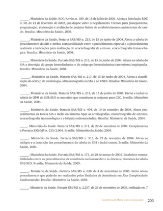 203Assistência de Média e Alta Complexidade
______. Ministério da Saúde. RDC/Anvisa n. 189, de 18 de julho de 2003. Altera a Resolução RDC
n. 50, de 21 de fevereiro de 2002, que.dispõe sobre o Regulamento Técnico para planejamento,
programação, elaboração e avaliação de projetos físicos de estabelecimentos assistenciais de saú-
de. Brasília: Ministério da Saúde, 2003.
______. Ministério da Saúde. Portaria SAS/MS n. 215, de 15 de junho de 2004. Altera a tabela de
procedimentos do SIH e atribui compatibilidade entre o procedimento especial e o procedimento
realizado e indicações para realização de ecocardiografia de estresse, ecocardiografia transesofá-
gica. Brasília: Ministério da Saúde, 2004.
______. Ministério da Saúde. Portaria SAS/MS n. 216, de 15 de junho de 2004. Altera na tabela do
SIA a descrição do grupo hemodinâmica e do subgrupo hemodinâmica/cateterismo/angiografia.
Brasília: Ministério da Saúde, 2004.
______. Ministério da Saúde. Portaria SAS/MS n. 217, de 15 de junho de 2004. Altera a classifi-
cação do serviço de cardiologia, ultrassonografia no SIA e no CNES. Brasília: Ministério da Saúde,
2004.
______. Ministério da Saúde. Portaria SAS/MS n. 218, de 15 de junho de 2004. Exclui e inclui na
tabela de OPM do SIH/SUS os materiais que constituem o conjunto para CEC. Brasília: Ministério
da Saúde, 2004.
______. Ministério da Saúde. Portaria SAS/MS n. 494, de 10 de setembro de 2004. Altera pro-
cedimentos da tabela SIA e inclui no Sistema Apac as arteriografias, ecocardiografia de estresse,
ecocardiografia transesofágica e a biópsia endomiocárdica. Brasília: Ministério da Saúde, 2004.
_____. Ministério da Saúde. Portaria SAS/MS n. 511, de 22 de setembro de 2004. Complementa
a Portaria SAS/MS n. 215/2.004. Brasília: Ministério da Saúde, 2004.
______. Ministério da Saúde. Portaria SAS/MS n. 513, de 22 de setembro de 2004. Altera os
códigos e a descrição dos procedimentos da tabela do SIH e inclui outros. Brasília: Ministério da
Saúde, 2004.
______. Ministério da Saúde. Portaria SAS/MS n. 173, de 28 de março de 2005. Estabelece compa-
tibilidades entre os procedimentos da assistência cardiovascular e as órteses e materiais da tabela
SIH/SUS. Brasília: Ministério da Saúde, 2005.
______. Ministério da Saúde. Portaria SAS/MS n. 630, de 4 de novembro de 2005. Inclui novos
procedimentos que poderão ser realizados pelas Unidades de Assistência em Alta Complexidade
Cardiovascular. Brasília: Ministério da Saúde, 2005.
______. Ministério da Saúde. Portaria GM/MS n. 2.257, de 23 de novembro de 2005, retificada em 7
 
