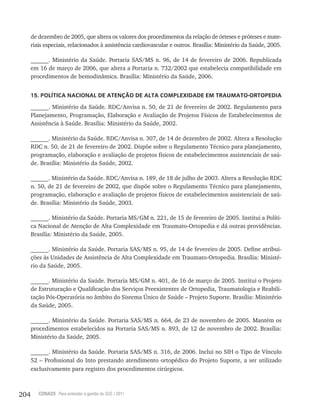 204 CONASS Para entender a gestão do SUS / 2011
de dezembro de 2005, que altera os valores dos procedimentos da relação de órteses e próteses e mate-
riais especiais, relacionados à assistência cardiovascular e outros. Brasília: Ministério da Saúde, 2005.
______. Ministério da Saúde. Portaria SAS/MS n. 96, de 14 de fevereiro de 2006. Republicada
em 16 de março de 2006, que altera a Portaria n. 732/2002 que estabelecia compatibilidade em
procedimentos de hemodinâmica. Brasília: Ministério da Saúde, 2006.
15. POLÍTICA NACIONAL DE ATENÇÃO DE ALTA COMPLEXIDADE EM TRAUMATO-ORTOPEDIA
______. Ministério da Saúde. RDC/Anvisa n. 50, de 21 de fevereiro de 2002. Regulamento para
Planejamento, Programação, Elaboração e Avaliação de Projetos Físicos de Estabelecimentos de
Assistência à Saúde. Brasília: Ministério da Saúde, 2002.
______. Ministério da Saúde. RDC/Anvisa n. 307, de 14 de dezembro de 2002. Altera a Resolução
RDC n. 50, de 21 de fevereiro de 2002. Dispõe sobre o Regulamento Técnico para planejamento,
programação, elaboração e avaliação de projetos físicos de estabelecimentos assistenciais de saú-
de. Brasília: Ministério da Saúde, 2002.
______. Ministério da Saúde. RDC/Anvisa n. 189, de 18 de julho de 2003. Altera a Resolução RDC
n. 50, de 21 de fevereiro de 2002, que dispõe sobre o Regulamento Técnico para planejamento,
programação, elaboração e avaliação de projetos físicos de estabelecimentos assistenciais de saú-
de. Brasília: Ministério da Saúde, 2003.
______. Ministério da Saúde. Portaria MS/GM n. 221, de 15 de fevereiro de 2005. Institui a Políti-
ca Nacional de Atenção de Alta Complexidade em Traumato-Ortopedia e dá outras providências.
Brasília: Ministério da Saúde, 2005.
______. Ministério da Saúde. Portaria SAS/MS n. 95, de 14 de fevereiro de 2005. Define atribui-
ções às Unidades de Assistência de Alta Complexidade em Traumato-Ortopedia. Brasília: Ministé-
rio da Saúde, 2005.
______. Ministério da Saúde. Portaria MS/GM n. 401, de 16 de março de 2005. Institui o Projeto
de Estruturação e Qualificação dos Serviços Preexistentes de Ortopedia, Traumatologia e Reabili-
tação Pós-Operatória no âmbito do Sistema Único de Saúde – Projeto Suporte. Brasília: Ministério
da Saúde, 2005.
______. Ministério da Saúde. Portaria SAS/MS n. 664, de 23 de novembro de 2005. Mantém os
procedimentos estabelecidos na Portaria SAS/MS n. 893, de 12 de novembro de 2002. Brasília:
Ministério da Saúde, 2005.
______. Ministério da Saúde. Portaria SAS/MS n. 316, de 2006. Inclui no SIH o Tipo de Vínculo
52 – Profissional do Into prestando atendimento ortopédico do Projeto Suporte, a ser utilizado
exclusivamente para registro dos procedimentos cirúrgicos.
 