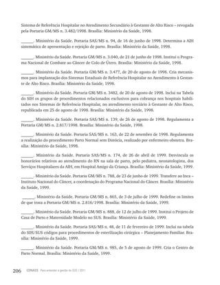206 CONASS Para entender a gestão do SUS / 2011
Sistema de Referência Hospitalar no Atendimento Secundário à Gestante de Alto Risco – revogada
pela Portaria GM/MS n. 3.482/1998. Brasília: Ministério da Saúde, 1998.
______. Ministério da Saúde. Portaria SAS/MS n. 94, de 16 de junho de 1998. Determina a AIH
sistemática de apresentação e rejeição de parto. Brasília: Ministério da Saúde, 1998.
______. Ministério da Saúde. Portaria GM/MS n. 3.040, de 21 de junho de 1998. Institui o Progra-
ma Nacional de Combate ao Câncer de Colo de Útero. Brasília: Ministério da Saúde, 1998.
______. Ministério da Saúde. Portaria GM/MS n. 3.477, de 20 de agosto de 1998. Cria mecanis-
mos para implantação dos Sistemas Estaduais de Referência Hospitalar no Atendimento à Gestan-
te de Alto Risco. Brasília: Ministério da Saúde, 1998.
______. Ministério da Saúde. Portaria GM/MS n. 3482, de 20 de agosto de 1998. Inclui na Tabela
do SIH os grupos de procedimentos relacionados exclusivos para cobrança nos hospitais habili-
tados nos Sistemas de Referência Hospitalar, no atendimento terciário à Gestante de Alto Risco,
republicada em 25 de agosto de 1998. Brasília: Ministério da Saúde, 1998.
______. Ministério da Saúde. Portaria SAS/MS n. 139, de 26 de agosto de 1998. Regulamenta a
Portaria GM/MS n. 2.817/1998. Brasília: Ministério da Saúde, 1998.
______. Ministério da Saúde. Portaria SAS/MS n. 163, de 22 de setembro de 1998. Regulamenta
a realização do procedimento Parto Normal sem Distócia, realizado por enfermeiro obstetra. Bra-
sília: Ministério da Saúde, 1998.
______. Ministério da Saúde. Portaria SAS/MS n. 174, de 26 de abril de 1999. Desvincula os
honorários relativos ao atendimento do RN na sala de parto, pelo pediatra, neonatologista, dos
Serviços Hospitalares da AIH, em Hospital Amigo da Criança. Brasília: Ministério da Saúde, 1999.
______. Ministério da Saúde. Portaria GM/MS n. 788, de 23 de junho de 1999. Transfere ao Inca –
Instituto Nacional do Câncer, a coordenação do Programa Nacional do Câncer. Brasília: Ministério
da Saúde, 1999.
______. Ministério da Saúde. Portaria GM/MS n. 865, de 3 de julho de 1999. Redefine os limites
de que trata a Portaria GM/MS n. 2.816/1998. Brasília: Ministério da Saúde, 1999.
______. Ministério da Saúde. Portaria GM/MS n. 888, de 12 de julho de 1999. Institui o Projeto de
Casa de Parto e Maternidade Modelo no SUS. Brasília: Ministério da Saúde, 1999.
______. Ministério da Saúde. Portaria SAS/MS n. 48, de 11 de fevereiro de 1999. Inclui na tabela
do SIH/SUS códigos para procedimentos de esterilização cirúrgica – Planejamento Familiar. Bra-
sília: Ministério da Saúde, 1999.
______. Ministério da Saúde. Portaria GM/MS n. 985, de 5 de agosto de 1999. Cria o Centro de
Parto Normal. Brasília: Ministério da Saúde, 1999.
 