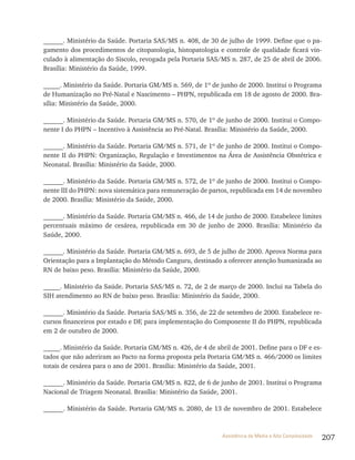 207Assistência de Média e Alta Complexidade
______. Ministério da Saúde. Portaria SAS/MS n. 408, de 30 de julho de 1999. Define que o pa-
gamento dos procedimentos de citopatologia, histopatologia e controle de qualidade ficará vin-
culado à alimentação do Siscolo, revogada pela Portaria SAS/MS n. 287, de 25 de abril de 2006.
Brasília: Ministério da Saúde, 1999.
_____. Ministério da Saúde. Portaria GM/MS n. 569, de 1º de junho de 2000. Institui o Programa
de Humanização no Pré-Natal e Nascimento – PHPN, republicada em 18 de agosto de 2000. Bra-
sília: Ministério da Saúde, 2000.
______. Ministério da Saúde. Portaria GM/MS n. 570, de 1º de junho de 2000. Institui o Compo-
nente I do PHPN – Incentivo à Assistência ao Pré-Natal. Brasília: Ministério da Saúde, 2000.
______. Ministério da Saúde. Portaria GM/MS n. 571, de 1º de junho de 2000. Institui o Compo-
nente II do PHPN: Organização, Regulação e Investimentos na Área de Assistência Obstétrica e
Neonatal. Brasília: Ministério da Saúde, 2000.
______. Ministério da Saúde. Portaria GM/MS n. 572, de 1º de junho de 2000. Institui o Compo-
nente III do PHPN: nova sistemática para remuneração de partos, republicada em 14 de novembro
de 2000. Brasília: Ministério da Saúde, 2000.
______. Ministério da Saúde. Portaria GM/MS n. 466, de 14 de junho de 2000. Estabelece limites
percentuais máximo de cesárea, republicada em 30 de junho de 2000. Brasília: Ministério da
Saúde, 2000.
______. Ministério da Saúde. Portaria GM/MS n. 693, de 5 de julho de 2000. Aprova Norma para
Orientação para a Implantação do Método Canguru, destinado a oferecer atenção humanizada ao
RN de baixo peso. Brasília: Ministério da Saúde, 2000.
_____. Ministério da Saúde. Portaria SAS/MS n. 72, de 2 de março de 2000. Inclui na Tabela do
SIH atendimento ao RN de baixo peso. Brasília: Ministério da Saúde, 2000.
______. Ministério da Saúde. Portaria SAS/MS n. 356, de 22 de setembro de 2000. Estabelece re-
cursos financeiros por estado e DF, para implementação do Componente II do PHPN, republicada
em 2 de outubro de 2000.
_____. Ministério da Saúde. Portaria GM/MS n. 426, de 4 de abril de 2001. Define para o DF e es-
tados que não aderiram ao Pacto na forma proposta pela Portaria GM/MS n. 466/2000 os limites
totais de cesárea para o ano de 2001. Brasília: Ministério da Saúde, 2001.
______. Ministério da Saúde. Portaria GM/MS n. 822, de 6 de junho de 2001. Institui o Programa
Nacional de Triagem Neonatal. Brasília: Ministério da Saúde, 2001.
______. Ministério da Saúde. Portaria GM/MS n. 2080, de 13 de novembro de 2001. Estabelece
 