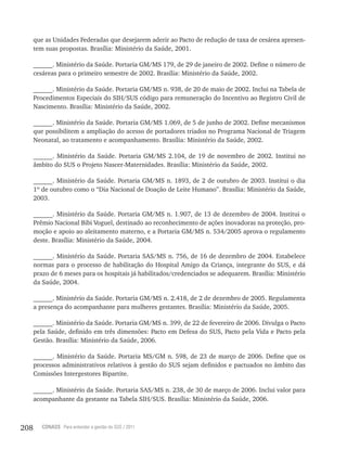208 CONASS Para entender a gestão do SUS / 2011
que as Unidades Federadas que desejarem aderir ao Pacto de redução de taxa de cesárea apresen-
tem suas propostas. Brasília: Ministério da Saúde, 2001.
______. Ministério da Saúde. Portaria GM/MS 179, de 29 de janeiro de 2002. Define o número de
cesáreas para o primeiro semestre de 2002. Brasília: Ministério da Saúde, 2002.
______. Ministério da Saúde. Portaria GM/MS n. 938, de 20 de maio de 2002. Inclui na Tabela de
Procedimentos Especiais do SIH/SUS código para remuneração do Incentivo ao Registro Civil de
Nascimento. Brasília: Ministério da Saúde, 2002.
______. Ministério da Saúde. Portaria GM/MS 1.069, de 5 de junho de 2002. Define mecanismos
que possibilitem a ampliação do acesso de portadores triados no Programa Nacional de Triagem
Neonatal, ao tratamento e acompanhamento. Brasília: Ministério da Saúde, 2002.
______. Ministério da Saúde. Portaria GM/MS 2.104, de 19 de novembro de 2002. Institui no
âmbito do SUS o Projeto Nascer-Maternidades. Brasília: Ministério da Saúde, 2002.
______. Ministério da Saúde. Portaria GM/MS n. 1893, de 2 de outubro de 2003. Institui o dia
1º de outubro como o “Dia Nacional de Doação de Leite Humano”. Brasília: Ministério da Saúde,
2003.
______. Ministério da Saúde. Portaria GM/MS n. 1.907, de 13 de dezembro de 2004. Institui o
Prêmio Nacional Bibi Voguel, destinado ao reconhecimento de ações inovadoras na proteção, pro-
moção e apoio ao aleitamento materno, e a Portaria GM/MS n. 534/2005 aprova o regulamento
deste. Brasília: Ministério da Saúde, 2004.
______. Ministério da Saúde. Portaria SAS/MS n. 756, de 16 de dezembro de 2004. Estabelece
normas para o processo de habilitação do Hospital Amigo da Criança, integrante do SUS, e dá
prazo de 6 meses para os hospitais já habilitados/credenciados se adequarem. Brasília: Ministério
da Saúde, 2004.
______. Ministério da Saúde. Portaria GM/MS n. 2.418, de 2 de dezembro de 2005. Regulamenta
a presença do acompanhante para mulheres gestantes. Brasília: Ministério da Saúde, 2005.
______. Ministério da Saúde. Portaria GM/MS n. 399, de 22 de fevereiro de 2006. Divulga o Pacto
pela Saúde, definido em três dimensões: Pacto em Defesa do SUS, Pacto pela Vida e Pacto pela
Gestão. Brasília: Ministério da Saúde, 2006.
______. Ministério da Saúde. Portaria MS/GM n. 598, de 23 de março de 2006. Define que os
processos administrativos relativos à gestão do SUS sejam definidos e pactuados no âmbito das
Comissões Intergestores Bipartite.
______. Ministério da Saúde. Portaria SAS/MS n. 238, de 30 de março de 2006. Inclui valor para
acompanhante da gestante na Tabela SIH/SUS. Brasília: Ministério da Saúde, 2006.
 