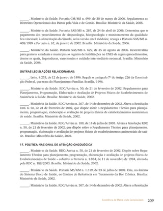 209Assistência de Média e Alta Complexidade
______. Ministério da Saúde. Portaria GM/MS n. 699, de 30 de março de 2006. Regulamenta as
Diretrizes Operacionais dos Pactos pela Vida e de Gestão. Brasília: Ministério da Saúde, 2006.
______. Ministério da Saúde. Portaria SAS/MS n. 287, de 24 de abril de 2006. Determina que o
pagamento dos procedimentos de citopatologia, histopatologia e monitoramento da qualidade
fica vinculado à alimentação do Siscolo, nova versão em 2 módulos; revoga a Portaria SAS/MS n.
408/1999 e Portaria n. 62, de janeiro de 2002. Brasília: Ministério da Saúde, 2006.
______. Ministério da Saúde. Portaria SAS/MS n. 629, de 25 de agosto de 2006. Descentraliza
para gestores estaduais e municipais o registro de habilitações no CNES de alguns procedimentos,
dentre os quais, laqueaduras, vasectomias e cuidado intermediário neonatal. Brasília: Ministério
da Saúde, 2006.
OUTRAS LEGISLAÇõES RELACIONADAS:
______. Lei n. 9.253, de 12 de janeiro de 1996. Regula o parágrafo 7º do Artigo 226 da Constitui-
ção Federal, que trata do Planejamento Familiar. Brasília, 1996.
______. Ministério da Saúde. RDC/Anvisa n. 50, de 21 de fevereiro de 2002. Regulamento para
Planejamento, Programação, Elaboração e Avaliação de Projetos Físicos de Estabelecimentos de
Assistência à Saúde. Brasília: Ministério da Saúde, 2002.
______. Ministério da Saúde. RDC/Anvisa n. 307, de 14 de dezembro de 2002. Altera a Resolução
RDC n. 50, de 21 de fevereiro de 2002, que dispõe sobre o Regulamento Técnico para planeja-
mento, programação, elaboração e avaliação de projetos físicos de estabelecimentos assistenciais
de saúde. Brasília: Ministério da Saúde, 2002.
______. Ministério da Saúde. RDC/Anvisa n. 189, de 18 de julho de 2003. Altera a Resolução RDC
n. 50, de 21 de fevereiro de 2002, que dispõe sobre o Regulamento Técnico para planejamento,
programação, elaboração e avaliação de projetos físicos de estabelecimentos assistenciais de saú-
de. Brasília: Ministério da Saúde, 2003.
17. POLÍTICA NACIONAL DE ATENÇÃO ONCOLÓGICA
______. Ministério da Saúde. RDC/Anvisa n. 50, de 21 de fevereiro de 2002. Dispõe sobre Regu-
lamento Técnico para planejamento, programação, elaboração e avaliação de projetos físicos de
Estabelecimentos de Saúde – substitui a Portaria n. 1.884, de 11 de novembro de 1994, alterada
pela RDC n. 189/2003. Brasília: Ministério da Saúde, 2002.
______. Ministério da Saúde. Portaria MS/GM n. 1.319, de 23 de julho de 2002. Cria, no âmbito
do Sistema Único de Saúde, os Centros de Referência em Tratamento da Dor Crônica. Brasília:
Ministério da Saúde, 2002.
______. Ministério da Saúde. RDC/Anvisa n. 307, de 14 de dezembro de 2002. Altera a Resolução
 