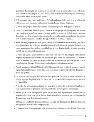 21Assistência de Média e Alta Complexidade
qualidade da atenção, de forma a se desenvolverem sistemas eficientes e efetivos.
E ao construir uma regionalização eficaz, criar as bases territoriais para o desenvol-
vimento de redes de atenção à saúde.
» O desenho da rede e das regiões será definido pela Comissão Intergestores Bipartite
(CIB), que, para tanto, deverá definir Colegiados de Gestão Regional.
» O Pacto não propõe nenhum desenho ou modelo-padrão de Região de Saúde.
» Cada CIB deverá estabelecer qual o desenho mais apropriado para garantir o acesso
com qualidade às ações e aos serviços de saúde, portanto, a definição do conjunto
de ações e serviços a serem desempenhados em cada região deverá estar de acordo
com as necessidades de saúde e da capacidade de oferta da região.
» Além da atenção primária e de parte da média complexidade (municipal), no dese-
nho da região e das redes serão definidas as demais áreas de atenção, levando em
conta a economia de escala e a equidade no acesso da população, sempre pactuada
na CIB ou nos colegiados regionais.
» O Pacto de Gestão estabeleceu que as ações e os serviços de atenção primária são
responsabilidades que devem ser assumidas por todos os municípios. As demais
ações e serviços de saúde serão atribuídos de acordo com o pactuado e/ou com a
complexidade da rede de serviços localizada no território municipal.
» As referências na NOAS SUS n. 01/2002 às condições de gestão de estados e muni-
cípios ficam substituídas pelas situações pactuadas no respectivo termo de compro-
misso de gestão.
» Os estados e municípios são considerados gestores de saúde e o que diferencia o
gestor, a partir da publicação do Pacto, são as responsabilidades definidas nas res-
pectivas CIBs.
» A gestão dos prestadores deixa de ser uma prerrogativa do gestor municipal ou es-
tadual, como era no processo anterior, conforme a condição de habilitação.
» Assim, pode-se ter situação em que o Estado fica com a gestão dos prestadores de
alta complexidade e de parte da média complexidade, se assim for a compreensão
dos gestores para determinado estado.
» São fixados seis blocos de financiamento federal, um dos quais é o de financiamento
das ações de média e alta complexidade.
» O bloco citado é composto de dois componentes: o componente limite financeiro
 