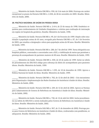213Assistência de Média e Alta Complexidade
______. Ministério da Saúde. Portaria GM/MS n. 930, de 2 de maio de 2006. Prorroga em caráter
excepcional os prazos da Portaria GM/MS n. 2.304, de 28 de novembro de 2005. Brasília: Minis-
tério da Saúde, 2006.
20. POLÍTICA NACIONAL DE SAÚDE DA PESSOA IDOSA
______. Ministério da Saúde. Portaria GM/MS n. 2.414, de 23 de março de 1998. Estabelece re-
quisitos para credenciamento de Unidades Hospitalares e critérios para realização de internação
em regime de hospital-dia geriátrico. Brasília: Ministério da Saúde, 1998.
______. Ministério da Saúde. Portaria GM/MS n. 99, de 5 de fevereiro de 1999. Dispõe sobre imu-
nização à população acima de 65 anos, revogada pela Portaria GM/MS n. 87, de 5 de fevereiro
de 2003, que atualiza a designação e altera para população acima de 60 anos. Brasília: Ministério
da Saúde, 1999.
______. Ministério da Saúde. Portaria GM/MS n. 280, de 7 de abril de 1999. Torna obrigatória aos
hospitais públicos, contratados e conveniados com o SUS, a viabilização de meios que permitam a
presença do acompanhante de pacientes maiores de 60 anos. Brasília: Ministério da Saúde, 1999.
______. Ministério da Saúde. Portaria GM/MS n. 830, de 24 de junho de 1999. Inclui na tabela
de procedimentos do SIH/SUS código para cobrança da diária do acompanhante para pacientes
idosos. Brasília: Ministério da Saúde, 1999.
______. Ministério da Saúde. Portaria GM/MS n. 1.395, de 10 de dezembro de 1999. Aprova a
Política Nacional de Saúde do Idoso. Brasília: Ministério da Saúde, 1999.
______. Ministério da Saúde. Portaria GM/MS n. 702, de 12 de abril de 2002 – Cria mecanismos
para Organização e Implementação das Redes Estaduais de Assistência à Saúde do Idoso. Brasília:
Ministério da Saúde, 2002.
______. Ministério da Saúde. Portaria SAS/MS n. 249, de 12 de abril de 2002. Aprova as Normas
para cadastramento de Centros de Referência em Assistência à Saúde do Idoso. Brasília: Ministé-
rio da Saúde, 2002.
______. Ministério da Saúde. Portaria GM/MS n. 738, de 12 de abril de 2002. Inclui procedimen-
tos na tabela do SIH/SUS a serem realizados pelos Centros de Referência em Assistência à Saúde
do Idoso. Brasília: Ministério da Saúde, 2002.
______. Ministério da Saúde. Portaria SAS/MS n. 967, de 11 de dezembro de 2002. Prorroga pra-
zo para Centros de Referência em Assistência à Saúde do Idoso, credenciados com pendências, se
adequarem. Brasília: Ministério da Saúde, 2002.
 
