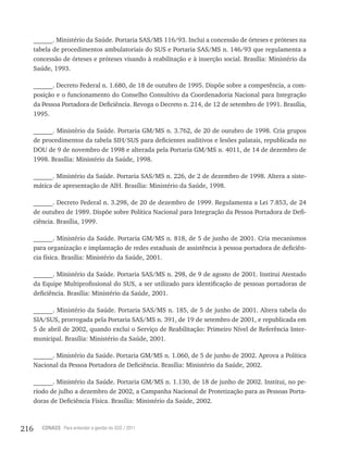 216 CONASS Para entender a gestão do SUS / 2011
______. Ministério da Saúde. Portaria SAS/MS 116/93. Inclui a concessão de órteses e próteses na
tabela de procedimentos ambulatoriais do SUS e Portaria SAS/MS n. 146/93 que regulamenta a
concessão de órteses e próteses visando à reabilitação e à inserção social. Brasília: Ministério da
Saúde, 1993.
______. Decreto Federal n. 1.680, de 18 de outubro de 1995. Dispõe sobre a competência, a com-
posição e o funcionamento do Conselho Consultivo da Coordenadoria Nacional para Integração
da Pessoa Portadora de Deficiência. Revoga o Decreto n. 214, de 12 de setembro de 1991. Brasília,
1995.
______. Ministério da Saúde. Portaria GM/MS n. 3.762, de 20 de outubro de 1998. Cria grupos
de procedimentos da tabela SIH/SUS para deficientes auditivos e lesões palatais, republicada no
DOU de 9 de novembro de 1998 e alterada pela Portaria GM/MS n. 4011, de 14 de dezembro de
1998. Brasília: Ministério da Saúde, 1998.
______. Ministério da Saúde. Portaria SAS/MS n. 226, de 2 de dezembro de 1998. Altera a siste-
mática de apresentação de AIH. Brasília: Ministério da Saúde, 1998.
______. Decreto Federal n. 3.298, de 20 de dezembro de 1999. Regulamenta a Lei 7.853, de 24
de outubro de 1989. Dispõe sobre Política Nacional para Integração da Pessoa Portadora de Defi-
ciência. Brasília, 1999.
______. Ministério da Saúde. Portaria GM/MS n. 818, de 5 de junho de 2001. Cria mecanismos
para organização e implantação de redes estaduais de assistência à pessoa portadora de deficiên-
cia física. Brasília: Ministério da Saúde, 2001.
______. Ministério da Saúde. Portaria SAS/MS n. 298, de 9 de agosto de 2001. Institui Atestado
da Equipe Multiprofissional do SUS, a ser utilizado para identificação de pessoas portadoras de
deficiência. Brasília: Ministério da Saúde, 2001.
______. Ministério da Saúde. Portaria SAS/MS n. 185, de 5 de junho de 2001. Altera tabela do
SIA/SUS, prorrogada pela Portaria SAS/MS n. 391, de 19 de setembro de 2001, e republicada em
5 de abril de 2002, quando exclui o Serviço de Reabilitação: Primeiro Nível de Referência Inter-
municipal. Brasília: Ministério da Saúde, 2001.
______. Ministério da Saúde. Portaria GM/MS n. 1.060, de 5 de junho de 2002. Aprova a Política
Nacional da Pessoa Portadora de Deficiência. Brasília: Ministério da Saúde, 2002.
______. Ministério da Saúde. Portaria GM/MS n. 1.130, de 18 de junho de 2002. Institui, no pe-
ríodo de julho a dezembro de 2002, a Campanha Nacional de Protetização para as Pessoas Porta-
doras de Deficiência Física. Brasília: Ministério da Saúde, 2002.
 