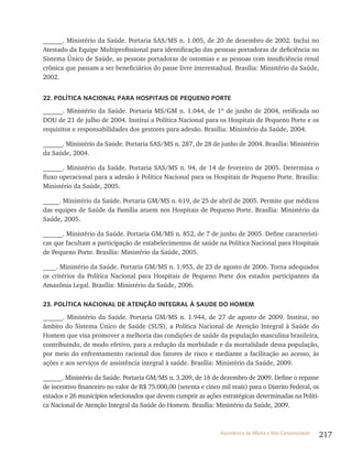 217Assistência de Média e Alta Complexidade
______. Ministério da Saúde. Portaria SAS/MS n. 1.005, de 20 de dezembro de 2002. Inclui no
Atestado da Equipe Multiprofissional para identificação das pessoas portadoras de deficiência no
Sistema Único de Saúde, as pessoas portadoras de ostomias e as pessoas com insuficiência renal
crônica que passam a ser beneficiários do passe livre interestadual. Brasília: Ministério da Saúde,
2002.
22. POLÍTICA NACIONAL PARA HOSPITAIS DE PEQUENO PORTE
______. Ministério da Saúde. Portaria MS/GM n. 1.044, de 1º de junho de 2004, retificada no
DOU de 21 de julho de 2004. Institui a Política Nacional para os Hospitais de Pequeno Porte e os
requisitos e responsabilidades dos gestores para adesão. Brasília: Ministério da Saúde, 2004.
______. Ministério da Saúde. Portaria SAS/MS n. 287, de 28 de junho de 2004. Brasília: Ministério
da Saúde, 2004.
______. Ministério da Saúde. Portaria SAS/MS n. 94, de 14 de fevereiro de 2005. Determina o
fluxo operacional para a adesão à Política Nacional para os Hospitais de Pequeno Porte. Brasília:
Ministério da Saúde, 2005.
_____. Ministério da Saúde. Portaria GM/MS n. 619, de 25 de abril de 2005. Permite que médicos
das equipes de Saúde da Família atuem nos Hospitais de Pequeno Porte. Brasília: Ministério da
Saúde, 2005.
______. Ministério da Saúde. Portaria GM/MS n. 852, de 7 de junho de 2005. Define característi-
cas que facultam a participação de estabelecimentos de saúde na Política Nacional para Hospitais
de Pequeno Porte. Brasília: Ministério da Saúde, 2005.
____. Ministério da Saúde. Portaria GM/MS n. 1.955, de 23 de agosto de 2006. Torna adequados
os critérios da Política Nacional para Hospitais de Pequeno Porte dos estados participantes da
Amazônia Legal. Brasília: Ministério da Saúde, 2006.
23. POLÍTICA NACIONAL DE ATENÇÃO INTEGRAL À SAUDE DO HOMEM
______. Ministério da Saúde. Portaria GM/MS n. 1.944, de 27 de agosto de 2009. Institui, no
âmbito do Sistema Único de Saúde (SUS), a Política Nacional de Atenção Integral à Saúde do
Homem que visa promover a melhoria das condições de saúde da população masculina brasileira,
contribuindo, de modo efetivo, para a redução da morbidade e da mortalidade dessa população,
por meio do enfrentamento racional dos fatores de risco e mediante a facilitação ao acesso, às
ações e aos serviços de assistência integral à saúde. Brasília: Ministério da Saúde, 2009.
______. Ministério da Saúde. Portaria GM/MS n. 3.209, de 18 de dezembro de 2009. Define o repasse
de incentivo financeiro no valor de R$ 75.000,00 (setenta e cinco mil reais) para o Distrito Federal, os
estados e 26 municípios selecionados que devem cumprir as ações estratégicas determinadas na Políti-
ca Nacional de Atenção Integral da Saúde do Homem. Brasília: Ministério da Saúde, 2009.
 