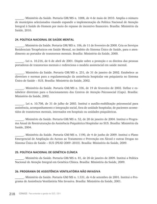 218 CONASS Para entender a gestão do SUS / 2011
______. Ministério da Saúde. Portaria GM/MS n. 1008, de 4 de maio de 2010. Amplia o número
de municípios selecionados visando expandir a implementação da Política Nacional de Atenção
Integral à Saúde do Homem por meio do repasse de incentivo financeiro. Brasília: Ministério da
Saúde, 2010.
24. POLÍTICA NACIONAL DE SAÚDE MENTAL
______. Ministério da Saúde. Portaria GM/MS n. 106, de 11 de fevereiro de 2000. Cria os Serviços
Residenciais Terapêuticos em Saúde Mental, no âmbito do Sistema Único de Saúde, para o aten-
dimento ao portador de transtornos mentais. Brasília: Ministério da Saúde, 2000.
______. Lei n. 10.216, de 6 de abril de 2001. Dispõe sobre a proteção e os direitos das pessoas
portadoras de transtornos mentais e redireciona o modelo assistencial em saúde mental.
______. Ministério da Saúde. Portaria GM/MS n. 251, de 31 de janeiro de 2002. Estabelece as
diretrizes e normas para a regulamentação da assistência hospitalar em psiquiatria no Sistema
Único de Saúde – SUS. Brasília: Ministério da Saúde, 2002.
______. Ministério da Saúde. Portaria GM/MS n. 336, de 19 de fevereiro de 2002. Define e es-
tabelece diretrizes para o funcionamento dos Centros de Atenção Psicossocial (Caps). Brasília:
Ministério da Saúde, 2002.
______. Lei n. 10.708, de 31 de julho de 2003. Institui o auxílio-reabilitação psicossocial para
assistência, acompanhamento e integração social, fora de unidade hospitalar, de pacientes acome-
tidos de transtornos mentais, internados em hospitais ou unidades psiquiátricas.
______. Ministério da Saúde. Portaria GM/MS n. 52, de 20 de janeiro de 2004. Institui o Progra-
ma Anual de Reestruturação da Assistência Psiquiátrica Hospitalar no SUS. Brasília: Ministério da
Saúde, 2004.
______. Ministério da Saúde. Portaria GM/MS n. 1190, de 4 de junho de 2009. Institui o Plano
Emergencial de Ampliação do Acesso ao Tratamento e Prevenção em Álcool e outras Drogas no
Sistema Único de Saúde – SUS (PEAD 2009 -2010). Brasília: Ministério da Saúde, 2009.
25. POLÍTICA NACIONAL DE GENÉTICA CLÍNICA
______. Ministério da Saúde. Portaria GM/MS n. 81, de 20 de janeiro de 2009. Institui a Política
Nacional de Atenção Integral em Genética Clínica. Brasília: Ministério da Saúde, 2009.
26. PROGRAMA DE ASSISTÊNCIA VENTILATÓRIA NÃO INVASIVA
______. Ministério da Saúde. Portaria GM/MS n. 1.531, de 4 de setembro de 2001. Institui o Pro-
grama de Assistência Ventilatória Não Invasiva. Brasília: Ministério da Saúde, 2001.
 