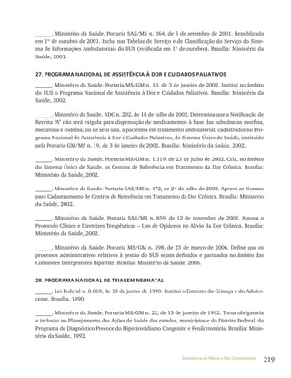 219Assistência de Média e Alta Complexidade
______. Ministério da Saúde. Portaria SAS/MS n. 364, de 5 de setembro de 2001. Republicada
em 1º de outubro de 2001. Inclui nas Tabelas de Serviço e de Classificação do Serviço do Siste-
ma de Informações Ambulatoriais do SUS (retificada em 1º de outubro). Brasília: Ministério da
Saúde, 2001.
27. PROGRAMA NACIONAL DE ASSISTÊNCIA À DOR E CUIDADOS PALIATIVOS
______. Ministério da Saúde. Portaria MS/GM n. 19, de 3 de janeiro de 2002. Institui no âmbito
do SUS o Programa Nacional de Assistência à Dor e Cuidados Paliativos. Brasília: Ministério da
Saúde, 2002.
______. Ministério da Saúde. RDC n. 202, de 18 de julho de 2002. Determina que a Notificação de
Receita “A” não será exigida para dispensação de medicamentos à base das substâncias morfina,
medatona e codeína, ou de seus sais, a pacientes em tratamento ambulatorial, cadastrados no Pro-
grama Nacional de Assistência à Dor e Cuidados Paliativos, do Sistema Único de Saúde, instituído
pela Portaria GM/MS n. 19, de 3 de janeiro de 2002. Brasília: Ministério da Saúde, 2002.
______. Ministério da Saúde. Portaria MS/GM n. 1.319, de 23 de julho de 2002. Cria, no âmbito
do Sistema Único de Saúde, os Centros de Referência em Tratamento da Dor Crônica. Brasília:
Ministério da Saúde, 2002.
______. Ministério da Saúde. Portaria SAS/MS n. 472, de 24 de julho de 2002. Aprova as Normas
para Cadastramento de Centros de Referência em Tratamento da Dor Crônica. Brasília: Ministério
da Saúde, 2002.
______. Ministério da Saúde. Portaria SAS/MS n. 859, de 12 de novembro de 2002. Aprova o
Protocolo Clínico e Diretrizes Terapêuticas – Uso de Opiáceos no Alívio da Dor Crônica. Brasília:
Ministério da Saúde, 2002.
______. Ministério da Saúde. Portaria MS/GM n. 598, de 23 de março de 2006. Define que os
processos administrativos relativos à gestão do SUS sejam definidos e pactuados no âmbito das
Comissões Intergestores Bipartite. Brasília: Ministério da Saúde, 2006.
28. PROGRAMA NACIONAL DE TRIAGEM NEONATAL
______. Lei Federal n. 8.069, de 13 de junho de 1990. Institui o Estatuto da Criança e do Adoles-
cente. Brasília, 1990.
______. Ministério da Saúde. Portaria MS/GM n. 22, de 15 de janeiro de 1992. Torna obrigatória
a inclusão no Planejamento das Ações de Saúde dos estados, municípios e do Distrito Federal, do
Programa de Diagnóstico Precoce do Hipotireoidismo Congênito e Fenilcetonúria. Brasília: Minis-
tério da Saúde, 1992.
 