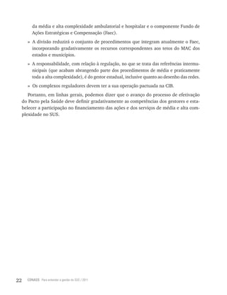 22 CONASS Para entender a gestão do SUS / 2011
da média e alta complexidade ambulatorial e hospitalar e o componente Fundo de
Ações Estratégicas e Compensação (Faec).
» A divisão reduzirá o conjunto de procedimentos que integram atualmente o Faec,
incorporando gradativamente os recursos correspondentes aos tetos do MAC dos
estados e municípios.
» A responsabilidade, com relação à regulação, no que se trata das referências intermu-
nicipais (que acabam abrangendo parte dos procedimentos de média e praticamente
toda a alta complexidade), é do gestor estadual, inclusive quanto ao desenho das redes.
» Os complexos reguladores devem ter a sua operação pactuada na CIB.
Portanto, em linhas gerais, podemos dizer que o avanço do processo de efetivação
do Pacto pela Saúde deve definir gradativamente as competências dos gestores e esta-
belecer a participação no financiamento das ações e dos serviços de média e alta com-
plexidade no SUS.
 