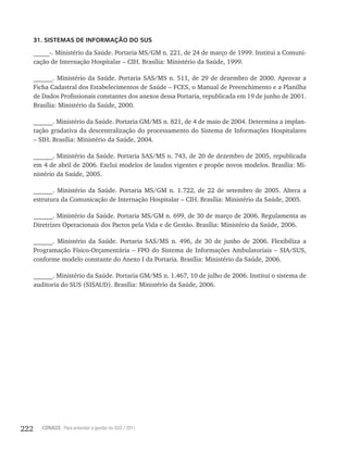 222 CONASS Para entender a gestão do SUS / 2011
31. SISTEMAS DE INFORMAÇÃO DO SUS
_____-. Ministério da Saúde. Portaria MS/GM n. 221, de 24 de março de 1999. Institui a Comuni-
cação de Internação Hospitalar – CIH. Brasília: Ministério da Saúde, 1999.
______. Ministério da Saúde. Portaria SAS/MS n. 511, de 29 de dezembro de 2000. Aprovar a
Ficha Cadastral dos Estabelecimentos de Saúde – FCES, o Manual de Preenchimento e a Planilha
de Dados Profissionais constantes dos anexos dessa Portaria, republicada em 19 de junho de 2001.
Brasília: Ministério da Saúde, 2000.
______. Ministério da Saúde. Portaria GM/MS n. 821, de 4 de maio de 2004. Determina a implan-
tação gradativa da descentralização do processamento do Sistema de Informações Hospitalares
– SIH. Brasília: Ministério da Saúde, 2004.
______. Ministério da Saúde. Portaria SAS/MS n. 743, de 20 de dezembro de 2005, republicada
em 4 de abril de 2006. Exclui modelos de laudos vigentes e propõe novos modelos. Brasília: Mi-
nistério da Saúde, 2005.
______. Ministério da Saúde. Portaria MS/GM n. 1.722, de 22 de setembro de 2005. Altera a
estrutura da Comunicação de Internação Hospitalar – CIH. Brasília: Ministério da Saúde, 2005.
______. Ministério da Saúde. Portaria MS/GM n. 699, de 30 de março de 2006. Regulamenta as
Diretrizes Operacionais dos Pactos pela Vida e de Gestão. Brasília: Ministério da Saúde, 2006.
______. Ministério da Saúde. Portaria SAS/MS n. 496, de 30 de junho de 2006. Flexibiliza a
Programação Físico-Orçamentária – FPO do Sistema de Informações Ambulatoriais – SIA/SUS,
conforme modelo constante do Anexo I da Portaria. Brasília: Ministério da Saúde, 2006.
______. Ministério da Saúde. Portaria GM/MS n. 1.467, 10 de julho de 2006. Institui o sistema de
auditoria do SUS (SISAUD). Brasília: Ministério da Saúde, 2006.
 