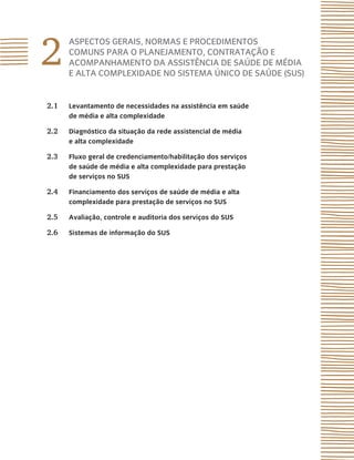 2
ASPECTOS GERAIS, NORMAS E PROCEDIMENTOS
COMUNS PARA O PLANEJAMENTO, CONTRATAÇÃO E
ACOMPANHAMENTO DA ASSISTÊNCIA DE SAÚDE DE MÉDIA
E ALTA COMPLEXIDADE NO SISTEMA ÚNICO DE SAÚDE (SUS)
2.1 Levantamento de necessidades na assistência em saúde
de média e alta complexidade
2.2 Diagnóstico da situação da rede assistencial de média
e alta complexidade
2.3 Fluxo geral de credenciamento/habilitação dos serviços
de saúde de média e alta complexidade para prestação
de serviços no SUS
2.4 Financiamento dos serviços de saúde de média e alta
complexidade para prestação de serviços no SUS
2.5 Avaliação, controle e auditoria dos serviços do SUS
2.6 Sistemas de informação do SUS
 