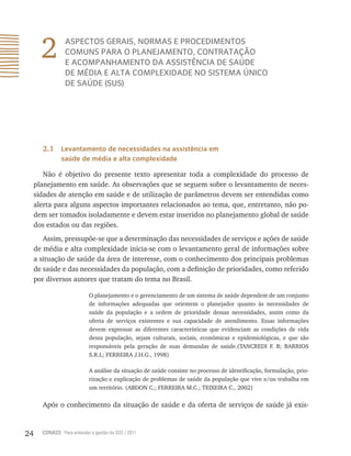 24 CONASS Para entender a gestão do SUS / 2011
2 ASPECTOS GERAIS, NORMAS E PROCEDIMENTOS
COMUNS PARA O PLANEJAMENTO, CONTRATAÇÃO
E ACOMPANHAMENTO DA ASSISTÊNCIA DE SAÚDE
DE MÉDIA E ALTA COMPLEXIDADE NO SISTEMA ÚNICO
DE SAÚDE (SUS)
2.1 Levantamento de necessidades na assistência em
saúde de média e alta complexidade
Não é objetivo do presente texto apresentar toda a complexidade do processo de
planejamento em saúde. As observações que se seguem sobre o levantamento de neces-
sidades de atenção em saúde e de utilização de parâmetros devem ser entendidas como
alerta para alguns aspectos importantes relacionados ao tema, que, entretanto, não po-
dem ser tomados isoladamente e devem estar inseridos no planejamento global de saúde
dos estados ou das regiões.
Assim, pressupõe-se que a determinação das necessidades de serviços e ações de saúde
de média e alta complexidade inicia-se com o levantamento geral de informações sobre
a situação de saúde da área de interesse, com o conhecimento dos principais problemas
de saúde e das necessidades da população, com a definição de prioridades, como referido
por diversos autores que tratam do tema no Brasil.
O planejamento e o gerenciamento de um sistema de saúde dependem de um conjunto
de informações adequadas que orientem o planejador quanto às necessidades de
saúde da população e a ordem de prioridade dessas necessidades, assim como da
oferta de serviços existentes e sua capacidade de atendimento. Essas informações
devem expressar as diferentes características que evidenciam as condições de vida
dessa população, sejam culturais, sociais, econômicas e epidemiológicas, e que são
responsáveis pela geração de suas demandas de saúde.(TANCREDI F. B; BARRIOS
S.R.L; FERREIRA J.H.G., 1998)
A análise da situação de saúde consiste no processo de identificação, formulação, prio-
rização e explicação de problemas de saúde da população que vive e/ou trabalha em
um território. (ABDON C.; FERREIRA M.C.; TEIXEIRA C., 2002)
Após o conhecimento da situação de saúde e da oferta de serviços de saúde já exis-
 