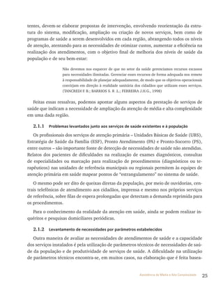 25Assistência de Média e Alta Complexidade
tentes, devem-se elaborar propostas de intervenção, envolvendo reorientação da estru-
tura do sistema, modificação, ampliação ou criação de novos serviços, bem como de
programas de saúde a serem desenvolvidos em cada região, abrangendo todos os níveis
de atenção, atentando para as necessidades de otimizar custos, aumentar a eficiência na
realização dos atendimentos, com o objetivo final de melhoria dos níveis de saúde da
população e de seu bem-estar:
Não devemos nos esquecer de que no setor da saúde gerenciamos recursos escassos
para necessidades ilimitadas. Gerenciar esses recursos de forma adequada nos remete
à responsabilidade de planejar adequadamente, de modo que os objetivos operacionais
convirjam em direção à realidade sanitária dos cidadãos que utilizam esses serviços.
(TANCREDI F. B.; BARRIOS S. R .L.; FERREIRA J.H.G., 1998)
Feitas essas ressalvas, podemos apontar alguns aspectos da prestação de serviços de
saúde que indicam a necessidade de ampliação da atenção de média e alta complexidade
em uma dada região.
2.1.1 Problemas levantados junto aos serviços de saúde existentes e à população
Os profissionais dos serviços de atenção primária – Unidades Básicas de Saúde (UBS),
Estratégia de Saúde da Família (ESF), Pronto Atendimento (PA) e Pronto-Socorro (PS),
entre outros – são importante fonte de detecção de necessidades de saúde não atendidas.
Relatos dos pacientes de dificuldades na realização de exames diagnósticos, consultas
de especialidades ou marcação para realização de procedimentos (diagnósticos ou te-
rapêuticos) nas unidades de referência municipais ou regionais permitem às equipes de
atenção primária em saúde mapear pontos de “estrangulamento” no sistema de saúde.
O mesmo pode ser dito de queixas diretas da população, por meio de ouvidorias, cen-
trais telefônicas de atendimento aos cidadãos, imprensa e mesmo nos próprios serviços
de referência, sobre filas de espera prolongadas que detectam a demanda reprimida para
os procedimentos.
Para o conhecimento da realidade da atenção em saúde, ainda se podem realizar in-
quéritos e pesquisas domiciliares periódicas.
2.1.2 Levantamento de necessidades por parâmetros estabelecidos
Outra maneira de avaliar as necessidades de atendimentos de saúde e a capacidade
dos serviços instalados é pela utilização de parâmetros técnicos de necessidades de saú-
de da população e de produtividade de serviços de saúde. A dificuldade na utilização
de parâmetros técnicos encontra-se, em muitos casos, na elaboração que é feita basea-
 